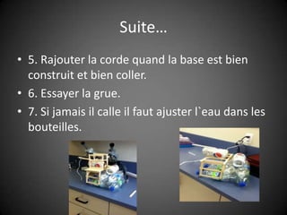 Suite…5. Rajouter la corde quand la base est bien construit et bien coller.6. Essayer la grue.7. Si jamais il calle il faut ajuster l`eau dans les bouteilles.