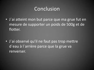 ConclusionJ`ai atteint mon but parce que ma grue fut en mesure de supporter un poids de 500g et de flotter.J`ai observé qu’il ne faut pas trop mettre d`eau à l`arrière parce que la grue va renverser.  