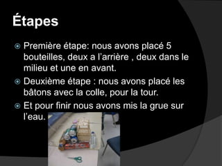 Étapes Première étape: nous avons placé 5 bouteilles, deux a l’arrière , deux dans le milieu et une en avant.Deuxième étape : nous avons placé les bâtons avec la colle, pour la tour.Et pour finir nous avons mis la grue sur l’eau. 