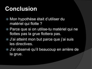 ConclusionMon hypothèse était d’utiliser du matériel qui flotte ?Parce que si on utilise-tu matériel qui ne flottes pas la grue flottera pas.J’ai atteint mon but parce que j’ai suis les directives.J’ai observé qu’il beaucoup en arrière de la grue.