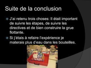Suite de la conclusionJ’ai retenu trois choses: Il était important de suivre les étapes, de suivre les directives et de bien construire la grue flottante.Si j’étais à refaire l’expérience je materais plus d’eau dans les bouteilles.