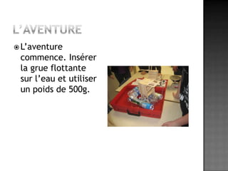 L’aventureL’aventure commence. Insérer la grue flottante sur l’eau et utiliser un poids de 500g.