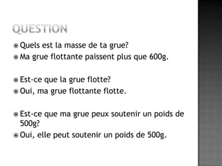 QuestionQuels est la masse de ta grue?Ma grue flottante paissent plus que 600g. Est-ce que la grue flotte?Oui, ma grue flottante flotte.Est-ce que ma grue peux soutenir un poids de 500g?Oui, elle peut soutenir un poids de 500g.