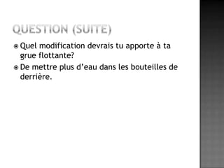 Question (suite)Quel modification devrais tu apporte à ta grue flottante?De mettre plus d’eau dans les bouteilles de derrière.