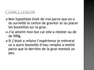 ConclusionMon hypothèse était de vrai parce que on a du surveillé le centre de graviter et ou placer les bouteilles sur la grue.J’ai atteint mon but car elle a résister au de de 500g.Si j’était a refaire l’expérience je métrerai un a autre bouteille d’eau remplie a moitié parce que le derrière de la grue montait un peu.