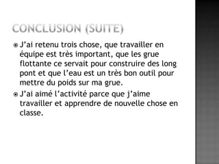 Conclusion (suite)J’ai retenu trois chose, que travailler en équipe est très important, que les grue flottante ce servait pour construire des long pont et que l’eau est un très bon outil pour mettre du poids sur ma grue.J’ai aimé l’activité parce que j’aime travailler et apprendre de nouvelle chose en classe.