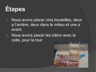 ÉtapesNous avons placer cinq bouteilles, deux a l’arrière, deux dans le milieu et une a avant.Nous avons placer les bâton avec la colle, pour la tour.