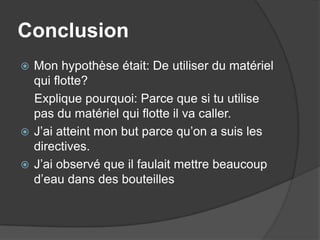 ConclusionMon hypothèse était: De utiliser du matériel qui flotte?    Explique pourquoi: Parce que si tu utilise pas du matériel qui flotte il va caller.J’ai atteint mon but parce qu’on a suis les directives.J’ai observé que il faulait mettre beaucoup d’eau dans des bouteilles