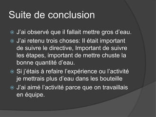 Suite de conclusionJ’ai observé que il fallait mettre gros d’eau.J’ai retenu trois choses: Il était important de suivre le directive, Important de suivre les étapes, important de mettre chuste la bonne quantité d’eau.Si j’étais à refaire l’expérience ou l’activité je mettrais plus d’eau dans les bouteilleJ’ai aimé l’activité parce que on travaillais en équipe.