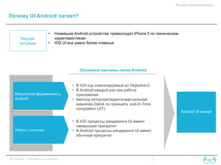 Резюме руководителя

Почему UI Android лагает?
•
Текущая
ситуация

•

Новейшие Android устройства превосходят iPhone 5 по техническим
характеристикам
IOS UI все равно более плавные

Основные причины лагов Android

Мультиплатформенность
Android

Работа с потоками

Источник: собственный анализ

• В iOS код компилируемый из Objective-C
• В Android каждый раз при работе
приложения
• байткод интерпретируется виртуальной
машиной Dalvik по принципу Just-In-Time
compilation (JIT)

Android UI лагает

• В iOS процессы рендеринга UI имеют
наивысший приоритет
• В Android процессы рендеринга UI имеют
обычный приоритет

2

 