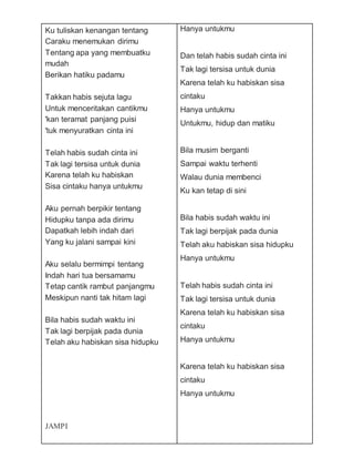 Ku tuliskan kenangan tentang
Caraku menemukan dirimu
Tentang apa yang membuatku
mudah
Berikan hatiku padamu
Takkan habis sejuta lagu
Untuk menceritakan cantikmu
'kan teramat panjang puisi
'tuk menyuratkan cinta ini
Telah habis sudah cinta ini
Tak lagi tersisa untuk dunia
Karena telah ku habiskan
Sisa cintaku hanya untukmu
Aku pernah berpikir tentang
Hidupku tanpa ada dirimu
Dapatkah lebih indah dari
Yang ku jalani sampai kini
Aku selalu bermimpi tentang
Indah hari tua bersamamu
Tetap cantik rambut panjangmu
Meskipun nanti tak hitam lagi
Bila habis sudah waktu ini
Tak lagi berpijak pada dunia
Telah aku habiskan sisa hidupku
JAMPI
Hanya untukmu
Dan telah habis sudah cinta ini
Tak lagi tersisa untuk dunia
Karena telah ku habiskan sisa
cintaku
Hanya untukmu
Untukmu, hidup dan matiku
Bila musim berganti
Sampai waktu terhenti
Walau dunia membenci
Ku kan tetap di sini
Bila habis sudah waktu ini
Tak lagi berpijak pada dunia
Telah aku habiskan sisa hidupku
Hanya untukmu
Telah habis sudah cinta ini
Tak lagi tersisa untuk dunia
Karena telah ku habiskan sisa
cintaku
Hanya untukmu
Karena telah ku habiskan sisa
cintaku
Hanya untukmu
 
