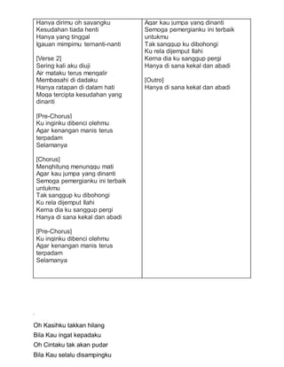 Hanya dirimu oh sayangku
Kesudahan tiada henti
Hanya yang tinggal
Igauan mimpimu ternanti-nanti
[Verse 2]
Sering kali aku diuji
Air mataku terus mengalir
Membasahi di dadaku
Hanya ratapan di dalam hati
Moga tercipta kesudahan yang
dinanti
[Pre-Chorus]
Ku inginku dibenci olehmu
Agar kenangan manis terus
terpadam
Selamanya
[Chorus]
Menghitung menunggu mati
Agar kau jumpa yang dinanti
Semoga pemergianku ini terbaik
untukmu
Tak sanggup ku dibohongi
Ku rela dijemput Ilahi
Kerna dia ku sanggup pergi
Hanya di sana kekal dan abadi
[Pre-Chorus]
Ku inginku dibenci olehmu
Agar kenangan manis terus
terpadam
Selamanya
Agar kau jumpa yang dinanti
Semoga pemergianku ini terbaik
untukmu
Tak sanggup ku dibohongi
Ku rela dijemput Ilahi
Kerna dia ku sanggup pergi
Hanya di sana kekal dan abadi
[Outro]
Hanya di sana kekal dan abadi
Oh Kasihku takkan hilang
Bila Kau ingat kepadaku
Oh Cintaku tak akan pudar
Bila Kau selalu disampingku
 