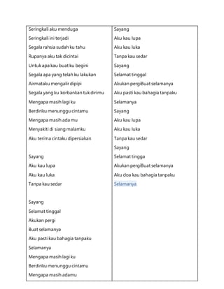 Seringkali aku menduga
Seringkali ini terjadi
Segala rahsia sudah ku tahu
Rupanya aku tak dicintai
Untukapa kau buat ku begini
Segala apa yang telah ku lakukan
Airmataku mengalir dipipi
Segala yang ku korbankan tukdirimu
Mengapa masih lagi ku
Berdiriku menunggu cintamu
Mengapa masih ada mu
Menyakiti di siang malamku
Aku terima cintaku dipersiakan
Sayang
Aku kau lupa
Aku kau luka
Tanpa kau sedar
Sayang
Selamat tinggal
Akukan pergi
Buat selamanya
Aku pasti kau bahagia tanpaku
Selamanya
Mengapa masih lagi ku
Berdiriku menunggu cintamu
Mengapa masih adamu
Sayang
Aku kau lupa
Aku kau luka
Tanpa kau sedar
Sayang
Selamat tinggal
Akukan pergiBuat selamanya
Aku pasti kau bahagia tanpaku
Selamanya
Sayang
Aku kau lupa
Aku kau luka
Tanpa kau sedar
Sayang
Selamat tingga
Akukan pergiBuat selamanya
Aku doa kau bahagia tanpaku
Selamanya
 