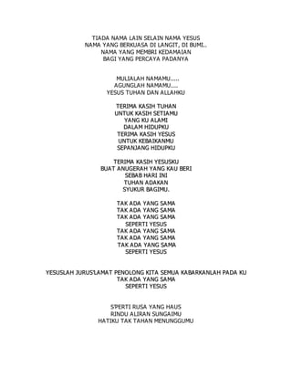 TIADA NAMA LAIN SELAIN NAMA YESUS
NAMA YANG BERKUASA DI LANGIT, DI BUMI..
NAMA YANG MEMBRI KEDAMAIAN
BAGI YANG PERCAYA PADANYA
MULIALAH NAMAMU.....
AGUNGLAH NAMAMU....
YESUS TUHAN DAN ALLAHKU
T
TE
ER
RI
IM
MA
A K
KA
A S
SI
IH
H T
TU
UH
HA
A N
N
U
UN
NT
TU
UK
K K
KA
A S
SI
IH
H S
SE
ET
TI
IA
AM
MU
U
Y
YA
AN
NG
G K
KU
U A
A L
LA
AM
MI
I
D
DA
AL
LA
AM
M H
HI
ID
DU
UP
PK
KU
U
T
TE
ER
RI
IM
MA
A K
KA
AS
SI
IH
H Y
YE
ES
SU
US
S
U
UN
NT
TU
UK
K K
KE
EB
BA
A I
IK
KA
A N
NM
MU
U
S
SE
EP
PA
AN
NJ
JA
AN
NG
G H
HI
ID
DU
UP
PK
KU
U
T
TE
ER
RI
IM
MA
A K
KA
A S
SI
IH
H Y
YE
ES
SU
US
SK
KU
U
B
BU
UA
AT
T A
AN
NU
UG
GE
ER
RA
A H
H Y
YA
AN
NG
G K
KA
A U
U B
BE
ER
RI
I
S
SE
EB
BA
AB
B H
HA
AR
RI
I I
IN
NI
I
T
TU
UH
HA
AN
N A
AD
DA
AK
KA
A N
N
S
SY
YU
UK
KU
UR
R B
BA
A G
GI
IM
MU
U.
.
T
TA
A K
K A
A D
DA
A Y
YA
AN
NG
G S
SA
AM
MA
A
T
TA
A K
K A
A D
DA
A Y
YA
AN
NG
G S
SA
AM
MA
A
T
TA
A K
K A
A D
DA
A Y
YA
AN
NG
G S
SA
AM
MA
A
S
SE
EP
PE
ER
RT
TI
I Y
YE
ES
SU
US
S
T
TA
A K
K A
A D
DA
A Y
YA
AN
NG
G S
SA
AM
MA
A
T
TA
A K
K A
A D
DA
A Y
YA
AN
NG
G S
SA
AM
MA
A
T
TA
A K
K A
A D
DA
A Y
YA
AN
NG
G S
SA
AM
MA
A
S
SE
EP
PE
ER
RT
TI
I Y
YE
ES
SU
US
S
Y
YE
ES
SU
US
SL
LA
AH
H J
JU
UR
RU
US
S’
’L
LA
AM
MA
AT
T P
PE
EN
NO
OL
LO
ON
NG
G K
KI
IT
TA
A S
SE
EM
MU
UA
A K
KA
AB
BA
A R
RK
KA
AN
NL
LA
AH
H P
PA
AD
DA
A K
KU
U
T
TA
A K
K A
A D
DA
A Y
YA
AN
NG
G S
SA
AM
MA
A
S
SE
EP
PE
ER
RT
TI
I Y
YE
ES
SU
US
S
S’PERTI RUSA YANG HAUS
RINDU ALIRAN SUNGAIMU
HATIKU TAK TAHAN MENUNGGUMU
 