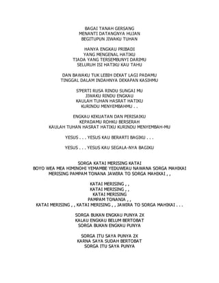 BAGAI TANAH GERSANG
MENANTI DATANGNYA HUJAN
BEGITUPUN JIWAKU TUHAN
HANYA ENGKAU PRIBADI
YANG MENGENAL HATIKU
TIADA YANG TERSEMBUNYI DARIMU
SELURUH ISI HATIKU KAU TAHU
DAN BAWAKU TUK LEBIH DEKAT LAGI PADAMU
TINGGAL DALAM INDAHNYA DEKAPAN KASIHMU
S’PERTI RUSA RINDU SUNGAI MU
JIWAKU RINDU ENGKAU
KAULAH TUHAN HASRAT HATIKU
KURINDU MENYEMBAHMU . .
ENGKAU KEKUATAN DAN PERISAIKU
KEPADAMU ROHKU BERSERAH
KAULAH TUHAN HASRAT HATIKU KURINDU MENYEMBAH-MU
YESUS . . . YESUS KAU BERARTI BAGIKU . . .
YESUS . . . YESUS KAU SEGALA-NYA BAGIKU
S
SO
OR
RG
GA
A K
KA
AT
TA
AI
I M
ME
ER
RI
IS
SI
IN
NG
G K
KA
AT
TA
AI
I
B
BO
OY
YO
O W
WE
EA
A M
ME
EA
A H
HI
IM
MI
IN
NO
OH
HI
I Y
YE
EM
MA
A M
MB
BE
E Y
YE
ED
DU
UW
WE
EA
A U
U N
NA
A W
WA
A N
NA
A S
SO
OR
RG
GA
A M
MA
A H
HI
IK
KA
AI
I
M
ME
ER
RI
IS
SI
IN
NG
G P
PA
AM
MP
PA
AM
M T
TO
ON
NA
A N
NA
A J
JA
AW
WI
IR
RA
A T
TO
O S
SO
OR
RG
GA
A M
MA
A H
HI
IK
KA
AI
I ,
, ,
,
K
KA
AT
TA
A I
I M
ME
ER
RI
IS
SI
IN
NG
G ,
, ,
,
K
KA
AT
TA
A I
I M
ME
ER
RI
IS
SI
IN
NG
G ,
, ,
,
K
KA
AT
TA
AI
I M
ME
ER
RI
IS
SI
IN
NG
G
P
PA
A M
MP
PA
A M
M T
TO
ON
NA
AN
NI
IA
A ,
, ,
,
K
KA
A T
TA
AI
I M
ME
ER
RI
IS
SI
IN
NG
G ,
, ,
, K
KA
AT
TA
AI
I M
ME
ER
RI
IS
SI
IN
NG
G ,
, ,
, J
JA
A W
WI
IR
RA
A T
TO
O S
SO
OR
RG
GA
A M
MA
AH
HI
IK
KA
A I
I .
. .
. .
.
S
SO
OR
RG
GA
A B
BU
UK
KA
A N
N E
EN
NG
GK
KA
AU
U P
PU
UN
NY
YA
A 2
2X
X
K
KA
AL
LA
A U
U E
EN
NG
GK
KA
AU
U B
BE
EL
LU
UM
M B
BE
ER
RT
TO
OB
BA
AT
T
S
SO
OR
RG
GA
A B
BU
UK
KA
AN
N E
EN
NG
GK
KA
A U
U P
PU
UN
NY
YA
A
S
SO
OR
RG
GA
A I
IT
TU
U S
SA
AY
YA
A P
PU
UN
NY
YA
A 2
2X
X
K
KA
AR
RN
NA
A S
SA
AY
YA
A S
SU
UD
DA
A H
H B
BE
ER
RT
TO
OB
BA
AT
T
S
SO
OR
RG
GA
A I
IT
TU
U S
SA
A Y
YA
A P
PU
UN
NY
YA
A
 