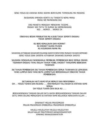 SENG YESUS SO AWIANA RORA WIAMA BONYAUMA TOMANUNG MA MARANG
RAIDANINI AMANDA KONTA AU TANDATO NEMU MANU
MANU WE MAMARANG DAI
ARO MANETA MENGKAY MENDAMA TASOMI . .
INGKAY KIO TATA TO SURGA NU WEMAMARANG
KIO . . WOROI . . WOROI 2X
S
S’
’B
BA
AB
B K
KA
AU
U B
BE
ES
SA
AR
R P
PE
ER
RB
BU
UA
AT
TA
A N
N M
MU
U A
A J
JA
AI
IB
B T
TI
IA
AD
DA
A S
SE
EP
PE
ER
RT
TI
I E
EN
NG
GK
KA
AU
U
T
TI
IA
A D
DA
A S
SE
EP
PE
ER
RT
TI
I E
EN
NG
GK
KA
A U
U
K
KU
U B
BE
ER
RI
I K
KE
EM
MU
UL
LI
IA
A A
AN
N D
DA
A N
N H
HO
OR
RM
MA
AT
T
K
KU
U A
AN
NG
GK
KA
AT
T S
SU
UA
A R
RA
A P
PU
UJ
JI
IA
AN
N
K
KU
U A
A G
GU
UN
NG
GK
KA
AN
N N
NA
A M
MA
A M
MU
U
SAWAINA AITABAWA SAWAWEI DUANSA SARIYO SENYOMA MUNAO YAHUDI WEMUNO
SENG YESUS SINA SARIPIA AITABAWA SAWAWEI DUANSA SARIYO
S
SA
AU
UD
DA
AR
RA
A D
DE
EN
NG
GA
AR
RL
LA
AH
H S
SA
A N
NG
GK
KA
AK
KA
AL
LA
A M
ME
EM
MB
BA
A W
WA
A P
PE
EM
MB
BE
EB
BA
AS
SA
AN
N B
BA
AG
GI
I S
SE
EM
MU
UA
A O
OR
RA
A N
NG
G
T
TI
ID
DA
AK
KK
KA
AH
H E
EN
NG
GK
KA
A U
U T
TA
AH
HU
U I
IN
NI
IL
LA
A H
H T
TA
AH
HU
UN
N Y
YO
OB
BE
EL
L A
A N
NG
GK
KA
AT
T T
TA
A N
NG
GA
A N
NM
MU
U B
BE
EB
BA
A S
SK
KA
A N
N
T
TA
AW
WA
AN
NA
AN
N
I
IN
NI
I T
TA
AH
HU
UN
N P
PE
EM
MB
BE
EB
BA
AS
SA
AN
N I
IN
NI
I T
TA
AH
HU
UN
N P
PE
EM
MB
BE
EB
BA
AS
SA
AN
N S
SE
EM
MU
UA
A T
TA
AW
WA
AN
NA
AN
N D
DI
I L
LE
EP
PA
A S
SK
KA
A N
N
Y
YA
AN
NG
G L
LU
UM
MP
PU
UH
H D
DA
AN
N Y
YA
A N
NG
G B
BU
UT
TA
A L
LO
OM
MP
PA
AT
TL
LA
AH
H B
BE
ER
RS
SO
OR
RA
AK
KL
LA
AH
H S
S'
'B
BA
AB
B I
IN
NI
I T
TA
AH
HU
UN
N
P
PE
EM
MB
BE
EB
BA
A S
SA
AN
N
S
SA
AT
TU
UK
KA
A N
NL
LA
AH
H H
HA
AT
TI
I K
KA
A M
MI
I N
NT
TU
UK
K M
ME
EM
MU
UJ
JI
I D
DA
AN
N M
ME
EN
NY
YE
EM
MB
BA
AH
H .
. .
.
O
OH
H .
. .
. Y
YE
ES
SU
US
S T
TU
UH
HA
A N
N D
DA
AN
N R
RA
A J
JA
AK
KU
U .
. .
. .
. E
ER
RA
AT
TK
KA
A N
NL
LA
A H
H T
TA
AL
LI
I K
KA
AS
SI
IH
H D
DI
I A
A N
NT
TA
A R
RA
A K
KA
A M
MI
I
S
SE
EM
MU
UA
A
O
OH
H Y
YE
ES
SU
US
S T
TU
UH
HA
AN
N D
DA
A N
N R
RA
AJ
JA
A K
KU
U .
. .
. .
.
BERGANDENGAN TANGAN DALAM SATU KASIH BERGANDENGAN TANGAN DALAM
SATU IMAN SALING MENGASIHI DI ANTARA KAMI KELUARGA KERAJAAN ALLAH . .
SANANAIT MILAIK PRAISIMGOD
MILAIK PRASIMGOD EMIBIGPELA PRASIMGOD EMIBIGPELA
HALELU-HALELUYAH HALELU-HALELUYAH
KALAP-KALAP PRAITIMHAM WANADISWANTAIM
AMAMAS WANADISWANTAIM
 