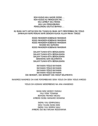 R
RO
OH
H K
KU
UD
DU
US
S K
KA
AU
U H
HA
A D
DI
IR
R D
DI
IS
SI
IN
NI
I .
. .
.
R
RO
OH
H K
KU
UD
DU
US
S K
KU
U M
ME
EN
NG
GA
A S
SI
IH
HI
I M
MU
U .
. .
.
K
KA
AU
U L
LE
EM
MB
BU
UT
T K
KA
A U
U M
MA
AN
NI
IS
S
K
KA
AU
U L
LA
A H
H P
PE
EN
NG
GH
HI
IB
BU
UR
RK
KU
U
P
PE
EN
NO
OL
LO
ON
NG
GK
KU
U D
DI
IU
UT
TU
US
S B
BA
AP
PA
AK
KU
U .
. .
.
K
KU
U B
BU
UK
KA
A H
HA
A T
TI
I U
UN
NT
TU
UK
K R
RO
OH
H M
MU
U T
TU
UH
HA
AN
N K
KU
U B
BU
UK
KA
A H
HA
AT
TI
I M
ME
EN
NY
YE
EM
MB
BA
AH
H M
MU
U Y
YE
ES
SU
US
S
J
JA
AM
MA
A H
HL
LA
AH
H K
KA
AM
MI
I P
PE
EN
NU
UH
HI
I K
KA
AM
MI
I D
DE
EN
NG
GA
AN
N K
KU
UA
A S
SA
A A
AL
LL
LA
AH
H M
MA
AH
HA
A T
TI
IN
NG
GG
GI
I
R
RO
OD
DO
O M
MA
AN
NS
SR
RE
EM
M K
KO
OB
BE
EN
NA
A I
IK
K M
MA
AN
NS
SR
RA
A R
R
R
RO
OD
DO
O M
MA
AN
NS
SR
RE
EM
M K
KO
OB
BE
EN
NA
A I
IK
K M
MA
AN
NS
SR
RA
A R
R
R
RO
OD
DO
O M
MA
AN
NS
SR
RE
EM
M K
KO
OB
BE
EN
NA
A I
IK
K M
MA
AN
NS
SR
RA
A R
R
R
RA
A S
SI
IN
NE
E R
RA
AI
I S
SU
UP
PI
IO
OR
RO
O
R
RO
OD
DO
O M
MA
AN
NS
SR
RE
EM
M K
KO
OB
BE
EN
NA
A I
IK
K M
MA
AN
NS
SR
RA
A R
R
D
DA
AL
LA
A M
M T
TU
UH
HA
A N
N K
KI
IT
TA
A B
BE
ER
RS
SA
A U
UD
DA
A R
RA
A
D
DA
AL
LA
A M
M T
TU
UH
HA
A N
N K
KI
IT
TA
A B
BE
ER
RS
SA
A U
UD
DA
A R
RA
A
D
DA
AL
LA
A M
M T
TU
UH
HA
A N
N K
KI
IT
TA
A B
BE
ER
RS
SA
A U
UD
DA
A R
RA
A
S
SE
EK
KA
AR
RA
AN
NG
G D
DA
A N
N S
SE
EL
LA
A M
MA
A N
NY
YA
A
D
DA
AL
LA
A M
M T
TU
UH
HA
A N
N K
KI
IT
TA
A B
BE
ER
RS
SA
A U
UD
DA
A R
RA
A
R
RA
AY
YA
A K
KA
AN
N Y
YE
ES
SU
US
S R
RA
A Y
YA
A K
KA
AN
N
R
RA
AY
YA
A K
KA
AN
N Y
YE
ES
SU
US
S R
RA
A Y
YA
A K
KA
AN
N
R
RA
AY
YA
A K
KA
AN
N Y
YE
ES
SU
US
S R
RA
A Y
YA
A K
KA
AN
N
R
RA
AY
YA
A K
KA
AN
N Y
YE
ES
SU
US
S R
RA
A Y
YA
A K
KA
AN
N
D
DI
IA
A B
BA
A N
NG
GK
KI
IT
T,
, D
DI
IA
A B
BA
A N
NG
GK
KI
IT
T D
DI
IA
A H
HI
ID
DU
UP
P S
SE
EL
LA
AM
MA
A N
NY
YA
A
RANIMESI RANIMESI OH AWE FOFOMBEAWO SERA YESUS OH SERA YESUS AMESIO
YESUS OH ASIRANI WEREMBENIO NA ANA ANABONIO
RANG NINI WOROY PARIAU
YAU YERA TOWANA
BOHOKA MAHKAI WEJAU
AMBORI ISOBU WANAREI DOWANA
INEMU YAU SEMPAIWAU
WOU YAUNA RANG NINI
INEMU YAU SEMPAI WAU
AMBORI ISO BUI WAUNA REIDOWANA
 
