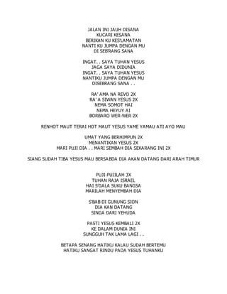 JALAN INI JAUH DISANA
KUCARI KESANA
BERIKAN KU KES'LAMATAN
NANTI KU JUMPA DENGAN MU
DI SEB'RANG SANA
INGAT. . SAYA TUHAN YESUS
JAGA SAYA DIDUNIA
INGAT. . SAYA TUHAN YESUS
NANTIKU JUMPA DENGAN MU
DISEBRANG SANA . .
RA' AMA NA REVO 2X
RA' A SIWAN YESUS 2X
NEMA SOMOT HAI
NEMA HEYUY AI
BORBARO WER-WER 2X
RENHOT MAUT TERAI HOT MAUT YESUS YAME YAMAU ATI AYO MAU
UMAT YANG BERHIMPUN 2X
MENANTIKAN YESUS 2X
MARI PUJI DIA . . MARI SEMBAH DIA SEKARANG INI 2X
SIANG SUDAH TIBA YESUS MAU BERSABDA DIA AKAN DATANG DARI ARAH TIMUR
PUJI-PUJILAH 3X
TUHAN RAJA ISRAEL
HAI S'GALA SUKU BANGSA
MARILAH MENYEMBAH DIA
S'BAB DI GUNUNG SION
DIA KAN DATANG
SINGA DARI YEHUDA
PASTI YESUS KEMBALI 2X
KE DALAM DUNIA INI
SUNGGUH TAK LAMA LAGI . .
BETAPA SENANG HATIKU KALAU SUDAH BERTEMU
HATIKU SANGAT RINDU PADA YESUS TUHANKU
 