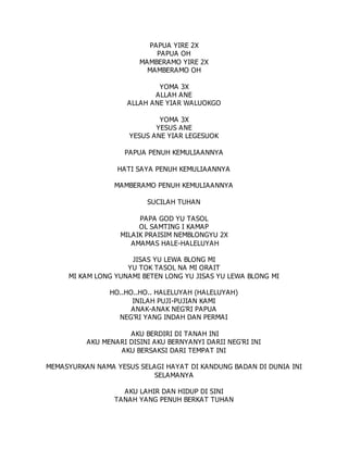 PAPUA YIRE 2X
PAPUA OH
MAMBERAMO YIRE 2X
MAMBERAMO OH
YOMA 3X
ALLAH ANE
ALLAH ANE YIAR WALUOKGO
YOMA 3X
YESUS ANE
YESUS ANE YIAR LEGESUOK
PAPUA PENUH KEMULIAANNYA
HATI SAYA PENUH KEMULIAANNYA
MAMBERAMO PENUH KEMULIAANNYA
SUCILAH TUHAN
PAPA GOD YU TASOL
OL SAMTING I KAMAP
MILAIK PRAISIM NEMBLONGYU 2X
AMAMAS HALE-HALELUYAH
JISAS YU LEWA BLONG MI
YU TOK TASOL NA MI ORAIT
MI KAM LONG YUNAMI BETEN LONG YU JISAS YU LEWA BLONG MI
HO..HO..HO.. HALELUYAH (HALELUYAH)
INILAH PUJI-PUJIAN KAMI
ANAK-ANAK NEG'RI PAPUA
NEG'RI YANG INDAH DAN PERMAI
AKU BERDIRI DI TANAH INI
AKU MENARI DISINI AKU BERNYANYI DARII NEG'RI INI
AKU BERSAKSI DARI TEMPAT INI
MEMASYURKAN NAMA YESUS SELAGI HAYAT DI KANDUNG BADAN DI DUNIA INI
SELAMANYA
AKU LAHIR DAN HIDUP DI SINI
TANAH YANG PENUH BERKAT TUHAN
 
