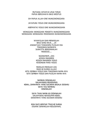 MUTIARA HITAM DI UFUK TIMUR
PAPUA BERCAHAYA BAGI KRISTUS
OH PAPUA ALLAH ONE WUNGIWONGGARA
JAYAPURA YESUS ONE WUNGIWONGGARA
ABEPANTAI YESUS ONE WUNGIWONGGARA
WONGGARA WONGGARA PENDETA WUNGIWONGGARA
WONGGARA WONGGARA MISIONARIS WUNGIWONGGARA
NYANYILAH DAN MENARILAH
BAGI SANG RAJA.....2X
ANGKATLAH TANGANMU PUJILAH DIA
TINGGIKAN NAMANYA
SUKACITA BERSORAKLAH
HEEEEIIII....
NGORAMAM...(X4)
KOSOH MANSREN
KOSOH MANSREN YESUS
KOSONDIK FARO YESUS
MARILAH-MARILAH (2X)
MARI KE RUMAH ALLAH
KITA SEMBAH YESUS DAN TINGGIKAN NAMA-NYA
KITA SEMBAH YESUS DAN PUJILAH NAMA-NYA
N
NA
A M
MA
A K
KU
U D
DI
IS
SA
A N
NA
A L
LA
AH
H
D
DA
AL
LA
A M
M B
BU
UK
KU
U K
KE
EH
HI
ID
DU
UP
PA
AN
N
K
KE
EK
KA
AL
L.
..
.D
DA
A R
RA
AH
HN
NY
YA
A Y
YA
A N
NG
G S
SU
UC
CI
IK
KA
A N
N S
SE
EG
GA
AL
LA
A D
DO
OS
SA
AK
KU
U
S
SA
AY
YA
A T
TA
A U
U N
NA
AM
MA
A K
KU
U
D
DI
IS
SA
A N
NA
AL
LA
AH
H
S
SA
AY
YA
A T
TA
A H
HU
U N
NA
AM
MA
A K
KU
U D
DI
IS
SA
A N
NA
A L
LA
AH
H
DALAM BUKU KEHIDUPAN KEKAL
DARAHNYA YANG SUCIKAN DOSAKU
R
RO
OH
H S
SU
UC
CI
I H
HE
EN
NT
TA
A R
R T
T'
'R
RU
US
S K
KE
E S
SU
UR
RG
GA
A
DISANA SENANGLAH KESUSAHAN,
 