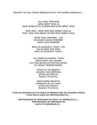 PENYAKIT TAK ADA, DISANA SENANGLAH SAYA TAHU NAMAKU DISANALAH . .
TAJA NAMA TEME NAMA
NAMA SEMOT YESUS 2X
NENO NAMOS KO HA YO BOMI NAMA-NAMA SEMOT YESUS
BAPA MARI... MAMA MARI MARI SEMBAH YESUS 2X
INGAT JIWA YANG BINASA INI MARI-MARI SEMBAH YESUS
NAINA YESUS NEROMINE... (2X)
ARO MANETA NAINA MOMAMBEY
NAINA YESUS NEROMINE
KERJA DI LADANGNYA TUHAN... (2X)
HAI SAUDARA SIAP SEDIA
KERJA DI LADANGNYA TUHAN..
TAK TERBATAS KUASAMU TUHAN
SEMUA DAPAT KAU LAKUKAN
APA YANG KELIHATAN MUSTAHIL BAGIKU
ITU SANGAT MUNGKIN BAGIMU:
DISAAT KU TAK BERDAYA
KUASAMU YANG SEMPURNA
KETIKA AKU PERCAYA
MUJIZAT ITU NYATA.
BUKAN KARNA KEKUATAN
NAMUN,ROH MU YA TUHAN
KETIKA AKU PERCAYA
MUKJIZAT ITU NYATA.
T
TU
UH
HA
AN
N K
KU
U S
SE
ER
RA
AH
HK
KA
AN
N H
HA
A T
TI
I K
KU
U S
SE
EM
MU
UA
A K
KU
U B
BE
ER
RI
IK
KA
AN
N P
PA
A D
DA
A M
MU
U K
KU
UD
DU
US
SK
KA
AN
N H
HI
IN
NG
GG
GA
A
T
TU
UL
LU
US
S S
SE
EL
LA
AL
LU
U A
A G
GA
A R
R A
AK
KU
U M
ME
EN
NY
YE
EN
NA
AN
NG
GK
KA
A N
N M
MU
U .
. .
.
M
ME
EN
NY
YE
EN
NA
AN
NG
GK
KA
A N
N M
MU
U S
SE
EN
NA
A N
NG
GK
KA
AN
N M
MU
U H
HA
A N
NY
YA
A I
IT
TU
U K
KE
ER
RI
IN
ND
DU
UA
AN
N K
KU
U ,
, ,
,
M
ME
EN
NY
YE
EN
NA
AN
NG
GK
KA
AN
N M
MU
U S
SE
EN
NA
AN
NG
GK
KA
A N
N M
MU
U
H
HA
A N
NY
YA
A I
IT
TU
U K
KE
ER
RI
IN
ND
DU
UA
AN
N K
KU
U .
. .
.
 