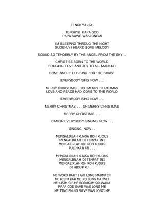 TENGKYU (2X)
TENGKYU PAPA GOD
PAPA SAWE WASLONGMI
I'M SLEEPING THROUG THE NIGHT
SUDENLY I HEARD SOME MELODY
SOUND SO TENDERLY BY THE ANGEL FROM THE SKY . .
CHRIST BE BORN TO THE WORLD
BRINGING LOVE AND JOY TO ALL MANKIND
COME AND LET US SING FOR THE CHRIST
EVERYBODY SING NOW . . .
MERRY CHRISTMAS . . OH MERRY CHRISTMAS
LOVE AND PEACE HAD COME TO THE WORLD
EVERYBODY SING NOW . . .
MERRY CHRISTMAS . . . OH MERRY CHRISTMAS
MERRY CHRISTMAS . . .
CAMON EVERYBODY SINGING NOW . . .
SINGING NOW . .
MENGALIRLAH KUASA ROH KUDUS
MENGALIRLAH DI TEMPAT INI
MENGALIRLAH OH ROH KUDUS
PULIHKAN KU . . .
MENGALIRLAH KUASA ROH KUDUS
MENGALIRLAH DI TEMPAT INI
MENGALIRLAH OH ROH KUDUS
DI HIDUP KU . . .
ME WOKO BAUT I GO LONG MAUNTEN
ME KISIM KAR ME RO LONG MAIWEI
ME KISIM SIP ME BORUKUM SOLWARA
PAPA GOD SAVE WAS LONG ME
ME TING EM NO SAVE WAS LONG ME
 