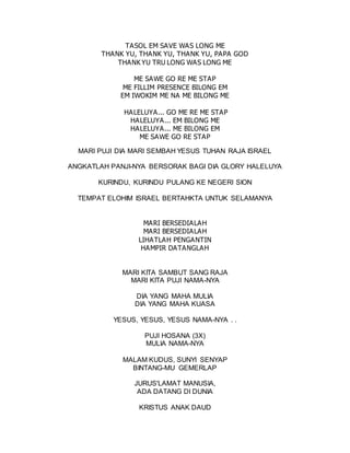 TASOL EM SAVE WAS LONG ME
THANK YU, THANK YU, THANK YU, PAPA GOD
THANK YU TRU LONG WAS LONG ME
ME SAWE GO RE ME STAP
ME FILLIM PRESENCE BILONG EM
EM IWOKIM ME NA ME BILONG ME
HALELUYA... GO ME RE ME STAP
HALELUYA... EM BILONG ME
HALELUYA... ME BILONG EM
ME SAWE GO RE STAP
MARI PUJI DIA MARI SEMBAH YESUS TUHAN RAJA ISRAEL
ANGKATLAH PANJI-NYA BERSORAK BAGI DIA GLORY HALELUYA
KURINDU, KURINDU PULANG KE NEGERI SION
TEMPAT ELOHIM ISRAEL BERTAHKTA UNTUK SELAMANYA
MARI BERSEDIALAH
MARI BERSEDIALAH
LIHATLAH PENGANTIN
HAMPIR DATANGLAH
MARI KITA SAMBUT SANG RAJA
MARI KITA PUJI NAMA-NYA
DIA YANG MAHA MULIA
DIA YANG MAHA KUASA
YESUS, YESUS, YESUS NAMA-NYA . .
PUJI HOSANA (3X)
MULIA NAMA-NYA
MALAM KUDUS, SUNYI SENYAP
BINTANG-MU GEMERLAP
JURUS'LAMAT MANUSIA,
ADA DATANG DI DUNIA
KRISTUS ANAK DAUD
 