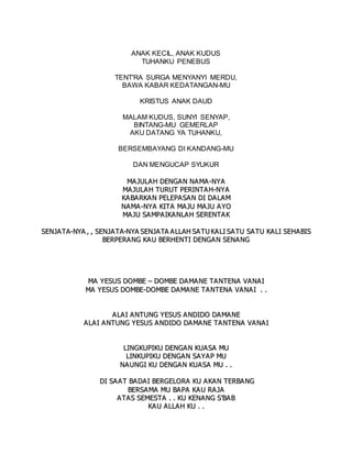 ANAK KECIL, ANAK KUDUS
TUHANKU PENEBUS
TENT'RA SURGA MENYANYI MERDU,
BAWA KABAR KEDATANGAN-MU
KRISTUS ANAK DAUD
MALAM KUDUS, SUNYI SENYAP,
BINTANG-MU GEMERLAP
AKU DATANG YA TUHANKU,
BERSEMBAYANG DI KANDANG-MU
DAN MENGUCAP SYUKUR
M
MA
A J
JU
UL
LA
AH
H D
DE
EN
NG
GA
AN
N N
NA
A M
MA
A -
-N
NY
YA
A
M
MA
AJ
JU
UL
LA
A H
H T
TU
UR
RU
UT
T P
PE
ER
RI
IN
NT
TA
A H
H-
-N
NY
YA
A
K
KA
AB
BA
A R
RK
KA
A N
N P
PE
EL
LE
EP
PA
AS
SA
AN
N D
DI
I D
DA
AL
LA
AM
M
N
NA
AM
MA
A-
-N
NY
YA
A K
KI
IT
TA
A M
MA
A J
JU
U M
MA
A J
JU
U A
A Y
YO
O
M
MA
AJ
JU
U S
SA
A M
MP
PA
AI
IK
KA
A N
NL
LA
AH
H S
SE
ER
RE
EN
NT
TA
AK
K
S
SE
EN
NJ
JA
AT
TA
A-
-N
NY
YA
A ,
, ,
, S
SE
EN
NJ
JA
A T
TA
A-
-N
NY
YA
A S
SE
EN
NJ
JA
A T
TA
A A
A L
LL
LA
AH
H S
SA
AT
TU
U K
KA
A L
LI
I S
SA
A T
TU
U S
SA
A T
TU
U K
KA
AL
LI
I S
SE
EH
HA
AB
BI
IS
S
B
BE
ER
RP
PE
ER
RA
AN
NG
G K
KA
A U
U B
BE
ER
RH
HE
EN
NT
TI
I D
DE
EN
NG
GA
AN
N S
SE
EN
NA
AN
NG
G
M
MA
A Y
YE
ES
SU
US
S D
DO
OM
MB
BE
E –
– D
DO
OM
MB
BE
E D
DA
AM
MA
A N
NE
E T
TA
A N
NT
TE
EN
NA
A V
VA
AN
NA
AI
I
M
MA
A Y
YE
ES
SU
US
S D
DO
OM
MB
BE
E-
-D
DO
OM
MB
BE
E D
DA
AM
MA
AN
NE
E T
TA
A N
NT
TE
EN
NA
A V
VA
A N
NA
AI
I .
. .
.
A
A L
LA
A I
I A
AN
NT
TU
UN
NG
G Y
YE
ES
SU
US
S A
A N
ND
DI
ID
DO
O D
DA
A M
MA
A N
NE
E
A
A L
LA
AI
I A
AN
NT
TU
UN
NG
G Y
YE
ES
SU
US
S A
A N
ND
DI
ID
DO
O D
DA
AM
MA
AN
NE
E T
TA
A N
NT
TE
EN
NA
A V
VA
A N
NA
A I
I
L
LI
IN
NG
GK
KU
UP
PI
IK
KU
U D
DE
EN
NG
GA
A N
N K
KU
UA
A S
SA
A M
MU
U
L
LI
IN
NK
KU
UP
PI
IK
KU
U D
DE
EN
NG
GA
A N
N S
SA
AY
YA
A P
P M
MU
U
N
NA
AU
UN
NG
GI
I K
KU
U D
DE
EN
NG
GA
AN
N K
KU
UA
AS
SA
A M
MU
U .
. .
.
D
DI
I S
SA
AA
AT
T B
BA
A D
DA
AI
I B
BE
ER
RG
GE
EL
LO
OR
RA
A K
KU
U A
A K
KA
AN
N T
TE
ER
RB
BA
A N
NG
G
B
BE
ER
RS
SA
A M
MA
A M
MU
U B
BA
AP
PA
A K
KA
AU
U R
RA
AJ
JA
A
A
AT
TA
AS
S S
SE
EM
ME
ES
ST
TA
A .
. .
. K
KU
U K
KE
EN
NA
AN
NG
G S
S’
’B
BA
A B
B
K
KA
AU
U A
AL
LL
LA
AH
H K
KU
U .
. .
.
 