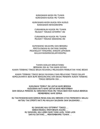 KURASAKAN KASIH MU TUHAN
KURASAKAN KUASA MU TUHAN
KURASAKAN KASIH KUASA ROH KUDUS
KURASAKAN KEHADIRANMU
CURAHKANLAH KUASA MU TUHAN
MUJIZAT TERJADI DITEMPAT INI
CURAHKANLAH KUASA MU TUHAN
MUJIZAT TERJADI SEKARANG INI
KUPANDANG WAJAHMU DAN BERSERU
PERTOLONGAN KU DATANG DARIMU
PEGANGLAH TANGANKU JANGAN LEPASKAN
KAULAH HARAPAN DALAM HIDUPKU
TUHAN ADALAH KEKUATANKU
BERSAMA DIA KU TAK AKAN GOYAH
KUKAN TERBANG TINGGI BAGAI RAJAWALI MELAKUKAN PERBUATAN YANG BESAR
KUKAN TERBANG TINGGI BAGAI RAJAWALI DAN MELAYANG TINGGI DALAM
KEMULIAANNYA BIAR BUMI BERGONCANG DAN BADAI MENERPA KUKAN TERBANG
TINGGI BERSAMA DIA . .
K
KU
UD
DU
US
SK
KA
AN
N T
TE
EM
MP
PA
A T
T I
IN
NI
I U
UN
NT
TU
UK
K K
KA
AM
MI
I B
BE
ER
RD
DO
OA
A
K
KU
UD
DU
US
SK
KA
A N
N H
HA
AT
TI
I K
KA
A M
MI
I U
UN
NT
TU
UK
K K
KA
AM
MI
I M
ME
EN
NY
YE
EM
MB
BA
AH
H
D
DA
AN
N S
SE
EG
GA
A L
LA
A P
PE
ER
RK
KA
AR
RA
A K
KU
U S
SE
ER
RA
AH
HK
KA
A N
N P
PA
A D
DA
A -
-M
MU
U Y
YE
ES
SU
US
S B
BI
IA
A R
R R
RO
OH
H K
KU
UD
DU
US
S B
BE
EK
KE
ER
RJ
JA
A
M
ME
EM
MB
BI
IM
MB
BI
IN
NG
G K
KA
A M
MI
I S
SE
EM
MU
UA
A
K
KU
U T
TA
AK
K P
PA
AN
ND
DA
A N
NG
G D
DA
AR
RI
I G
GE
ER
RE
EJ
JA
A M
MA
AN
NA
A A
AS
SA
AL
L K
KA
AU
U B
BE
ER
RD
DI
IR
RI
I A
A T
TA
AS
S F
FI
IR
RM
MA
A N
NN
NY
YA
A W
WA
AL
LA
A U
U
H
HA
AT
TI
IK
KU
U T
TA
AK
K S
S’
’P
PE
ER
RT
TI
I H
HA
AT
TI
I M
MU
U K
KA
A U
UL
LA
A H
H S
SA
AU
UD
DA
AR
RA
A D
DA
A N
N S
SA
AU
UD
DA
AR
RI
IK
KU
U .
. .
.
K
KU
U S
SA
AN
NJ
JU
UN
NG
G K
KA
AU
U D
DI
IT
TE
EM
MP
PA
AT
T T
TI
IN
NG
GG
GI
I .
. .
.
S
SE
EB
BA
AB
B E
EN
NG
GK
KA
AU
U I
IM
MA
AM
M B
BE
ES
SA
AR
R A
A G
GU
UN
NG
G .
. .
.
K
KU
U S
SA
AN
NJ
JU
UN
NG
G,
, K
KA
AU
U L
LE
EB
BI
IH
H D
DA
AR
RI
I Y
YA
A N
NG
G L
LA
AI
IN
N,
, Y
YA
AN
NG
G L
LA
A I
IN
N
D
DA
AN
N K
KU
U D
DA
A T
TA
AN
NG
G ,
, ,
, M
ME
EN
NY
YE
EM
MB
BA
AH
HM
MU
U T
TU
UH
HA
AN
N .
. .
.
 