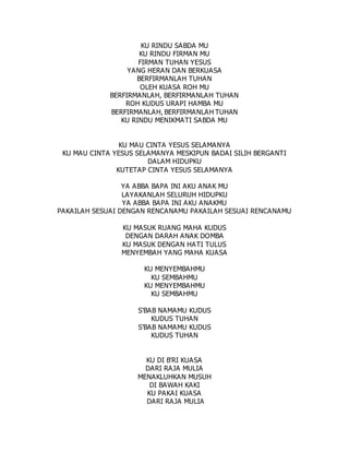 KU RINDU SABDA MU
KU RINDU FIRMAN MU
FIRMAN TUHAN YESUS
YANG HERAN DAN BERKUASA
BERFIRMANLAH TUHAN
OLEH KUASA ROH MU
BERFIRMANLAH, BERFIRMANLAH TUHAN
ROH KUDUS URAPI HAMBA MU
BERFIRMANLAH, BERFIRMANLAH TUHAN
KU RINDU MENIKMATI SABDA MU
KU MAU CINTA YESUS SELAMANYA
KU MAU CINTA YESUS SELAMANYA MESKIPUN BADAI SILIH BERGANTI
DALAM HIDUPKU
KUTETAP CINTA YESUS SELAMANYA
YA ABBA BAPA INI AKU ANAK MU
LAYAKANLAH SELURUH HIDUPKU
YA ABBA BAPA INI AKU ANAKMU
PAKAILAH SESUAI DENGAN RENCANAMU PAKAILAH SESUAI RENCANAMU
KU MASUK RUANG MAHA KUDUS
DENGAN DARAH ANAK DOMBA
KU MASUK DENGAN HATI TULUS
MENYEMBAH YANG MAHA KUASA
KU MENYEMBAHMU
KU SEMBAHMU
KU MENYEMBAHMU
KU SEMBAHMU
S'BAB NAMAMU KUDUS
KUDUS TUHAN
S'BAB NAMAMU KUDUS
KUDUS TUHAN
KU DI B'RI KUASA
DARI RAJA MULIA
MENAKLUHKAN MUSUH
DI BAWAH KAKI
KU PAKAI KUASA
DARI RAJA MULIA
 