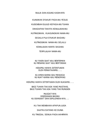 MULIA DAN AGUNG KASIH-NYA
KUNAIKAN SYUKUR PADA-MU YESUS
KUSEMBAH SUJUD KEPADA-MU TUHAN
DIHADAPAN TAKHTA KEMULIAAN-MU
KUTINGGIKAN, KUAGUNGKAN NAMA-MU
SEGALA PUJI SYUKUR BAGI-MU
KUTINGGIKAN NAMA-MU SELALU
KEMULIAAN HANYA BAGI-MU
TERPUJILAH NAMA-MU
KU YAKIN SAAT KAU BERFIRMAN
KU MENANG SAAT KAU BERTINDAK
HIDUPKU HANYA DITENTUKAN
OLEH PERKATAANMU . . .
KU AMAN KARNA KAU MANJAGA
KU KUAT KARNA KAU MENOPANG
HIDUPKU HANYA DITENTUKAN OLEH KUASAMU . . .
BAGI TUHAN TAK ADA YANG MUSTAHIL
BAGI TUHAN TAK ADA YANG TAK MUNGKIN
MUJIZAT-NYA
DISEDIAKAN BAGIKU
KU DIANGKAT DAN DIPULIHKAN-NYA. . .
KU TAK MEMBAWA APAPUN JUGA
SAATKU DATANG KE DUNIA
KU TINGGAL SEMUA PADA AKHIRNYA
 