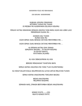 KAIWARIRA YESUS IRO MAHAIKAHA
JOA WAUNA KAIWARIRANE
KUBAWA HIDUPKU SEKARANG
KETEMPAT KUDUS MU TUHAN
DI MEZBAH MU KUSERAHKAN SELURUH HIDUPKU
PENUHI HATIKU SEKARANG DENGAN URAPAN YANG BARU AGAR AKU LEBIH LAGI
MENDENGAR SUARA MU . .
JADIKAN AKU TUHAN
RUMAH DOA MU
AGAR SEMUA SUKU BANGSA DATANG MENYEMBAH-MU . .
AGAR SEMUA SUKU BANGSA DATANG MENYEMBAH-MU . .
KU B'RIKAN HATIKU DAN JIWAKU
SEMUANYA BAGIMU... DI DALAM HIDUPKU
DI SETIAP WAKTU,
NYATAKAN JALANKU
KU ADA SEBAGAIMANA KU ADA
BERDIRI MENGHADAP TAHKTAMU BAPA
SEMUA KAR'NA ANUG'RAH-MU YANG T'LAH S'LAMATKANKU
KU HIDUP DALAM S'GALA KELIMPAHAN KU LAYAK UNTUK MELAYANI TUHAN
SEMUA KAR'NA ANUG'RAHMU TERCURAH BAGIKU
BESAR ANUG'RAHMU
MELIMPAH KASIHMU
SEMAKIN HARI, S'MAKIN BERTAMBAH BESAR ANUG'RAHMU
KONGO SYATE........(2X)
NGAYO KONGO SYATE
 