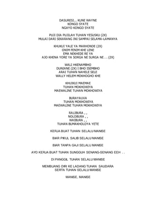 DASURESI... KUNE WAYNE
KONGO SYATE
NGAYO KONGO SYATE
PUJI DIA PUJILAH TUHAN YESUSKU (2X)
MULAI DARI SEKARANG INI SAMPAI SELAMA-LAMANYA
KHUKUI YALE YA MARHONDE (2X)
ONIM FENIM KHE LENE
EMA NEKHEDE RE YA
AJO KHENA YORE YA SORGA NE SURGA NE . . (2X)
WALI HKENAMBHO
DUNIANE (2X) I BHO ISEMBHO
ARAI TUHAN NAHELE SELE
WALLY HELEM MOKHOGHO KHE
KHUIKUI MAEMAE
TUHAN MOKHOWIYA
MAEWALINE TUHAN MOKHOWIYA
BURAYAUVA
TUHAN MOKHOWIYA
MAEWALINE TUHAN MOKHOWIYA
RALIBURA , ,
NOLOBURA , ,
WAIBURA , ,
TUHAN BUMAKHOLOYA YETE
KERJA BUAT TUHAN SELALU MANISE
BIAR PIKUL SALIB SELALU MANISE
BIAR TANPA GAJI SELALU MANISE
AYO KERJA BUAT TUHAN SUNGGUH SENANG-SENANG EEH . .
DI PANGGIL TUHAN SELALU MANISE
MEMBUANG DIRI KE LADANG TUHAN SAUDARA
SERTA TUHAN SELALU MANISE
MANISE, MANISE
 