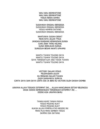 W
WA
A U
U W
WA
AU
U B
BO
OM
MA
AN
NT
TO
ON
NE
E
W
WA
A U
U W
WA
AU
U B
BO
OM
MA
AN
NT
TO
ON
NE
E
Y
YE
ES
SU
US
S N
NE
ER
RA
A I
I D
DA
A M
MA
A I
I
W
WA
A U
U W
WA
AU
U B
BO
OM
MA
AN
NT
TO
ON
NE
E
S
SU
UD
DA
AH
HK
KA
AH
H E
EN
NG
GK
KA
A U
U B
BE
ER
RS
SE
ED
DI
IA
A
SUDAHKAH ENGKAU BERSEDIA
YESUS HAMPIR DATANG
SUDAHKAH ENGKAU BERSEDIA
W
WA
AK
KT
TU
UN
NY
YA
A S
SU
UD
DA
AH
H D
DE
EK
KA
AT
T
M
MA
AR
RI
I K
KI
IT
TA
A J
JA
AL
LA
AN
N T
T’
’R
RU
US
S
J
JA
AN
NG
GA
AN
N P
PA
A N
ND
DA
AN
NG
G K
KE
EM
MA
AN
NI
IS
SA
A N
N D
DU
UN
NI
IA
A
C
CA
AR
RI
I J
JI
IW
WA
A Y
YA
AN
NG
G H
HI
IL
LA
A N
NG
G
G
GU
UN
NA
A K
KE
ER
RA
A J
JA
AA
A N
N S
SU
UR
RG
GA
A
S
SU
UN
NG
GG
GU
UH
H B
BE
ES
SA
A R
R N
NA
AN
NT
TI
I U
UP
PA
AH
HM
MU
U
WAKTU TUHAN TOLONG SAYA
WAKTU TUHAN TOLONG SAYA
SAYA TERSESATLAH JIKA TIADA TUHAN
WAKTU TUHAN TOLONG SAYA
V
VI
IC
CT
TO
OR
RY
Y D
DA
AL
LA
A M
M Y
YE
ES
SU
US
S
P
PE
EL
LE
EP
PA
AS
SK
KA
AN
N L
LE
EL
LA
AH
H
K
KU
U M
ME
EN
NA
A N
NG
G D
DA
AL
LA
AM
M T
TU
UH
HA
AN
N
O
OL
LE
EH
H D
DA
A R
RA
A H
HN
NY
YA
A S
SU
UP
PA
A Y
YA
A
C
CI
IN
NT
TA
A S
SA
A Y
YA
A D
DA
A N
N S
SA
AY
YA
A C
CI
IN
NT
TA
A D
DI
IA
A I
IA
A B
BE
ER
RI
I K
KU
U V
VI
IC
CT
TO
OR
RI
I O
OL
LE
EH
H D
DA
AR
RA
AH
H D
DO
OM
MB
BA
A
U
UR
RA
A P
PA
A N
N A
A L
LL
LA
A H
H T
TE
ER
RJ
JA
A D
DI
I D
DI
IT
TE
EM
MP
PA
AT
T I
IN
NI
I ,
, ,
, A
A L
LL
LA
A H
H H
HA
AN
NC
CU
UR
RK
KA
A N
N S
SE
ET
TI
IA
A P
P B
BE
EL
LE
EN
NG
GG
GU
U
D
DO
OS
SA
A S
SO
OR
RA
AK
K K
KE
EM
ME
EN
NA
AN
NG
GA
AN
N T
TE
ER
RD
DE
EN
NG
GA
A R
R D
DI
IT
TE
EM
MP
PA
A T
T I
IN
NI
I .
. .
.
D
DI
IS
SI
IN
NI
I A
A D
DA
A U
UR
RA
A P
PA
A N
N B
BA
A R
RU
U
TANAH KAMI TANAH PAPUA
YESUS PEGANG KUAT
YESUS PEGANG KUAT
KUASA ALLAH PIMPIN ATAS NEGERI INI
MARI PUJI MARI SEMBAH YESUS
SAMPAI DIA DATANG
 