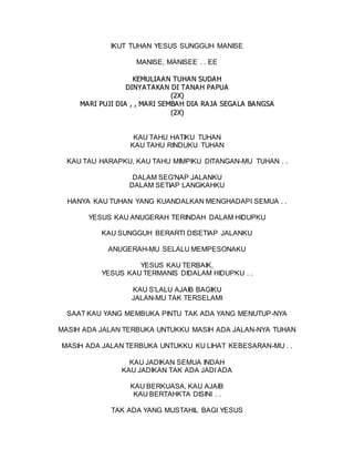 IKUT TUHAN YESUS SUNGGUH MANISE
MANISE, MANISEE . . EE
K
KE
EM
MU
UL
LI
IA
A A
AN
N T
TU
UH
HA
AN
N S
SU
UD
DA
AH
H
D
DI
IN
NY
YA
AT
TA
AK
KA
A N
N D
DI
I T
TA
AN
NA
A H
H P
PA
AP
PU
UA
A
(
(2
2X
X)
)
M
MA
A R
RI
I P
PU
UJ
JI
I D
DI
IA
A ,
, ,
, M
MA
A R
RI
I S
SE
EM
MB
BA
AH
H D
DI
IA
A R
RA
A J
JA
A S
SE
EG
GA
AL
LA
A B
BA
A N
NG
GS
SA
A
(
(2
2X
X)
)
KAU TAHU HATIKU TUHAN
KAU TAHU RINDUKU TUHAN
KAU TAU HARAPKU, KAU TAHU MIMPIKU DITANGAN-MU TUHAN . .
DALAM SEG'NAP JALANKU
DALAM SETIAP LANGKAHKU
HANYA KAU TUHAN YANG KUANDALKAN MENGHADAPI SEMUA . .
YESUS KAU ANUGERAH TERINDAH DALAM HIDUPKU
KAU SUNGGUH BERARTI DISETIAP JALANKU
ANUGERAH-MU SELALU MEMPESONAKU
YESUS KAU TERBAIK,
YESUS KAU TERMANIS DIDALAM HIDUPKU . .
KAU S'LALU AJAIB BAGIKU
JALAN-MU TAK TERSELAMI
SAAT KAU YANG MEMBUKA PINTU TAK ADA YANG MENUTUP-NYA
MASIH ADA JALAN TERBUKA UNTUKKU MASIH ADA JALAN-NYA TUHAN
MASIH ADA JALAN TERBUKA UNTUKKU KU LIHAT KEBESARAN-MU . .
KAU JADIKAN SEMUA INDAH
KAU JADIKAN TAK ADA JADI ADA
KAU BERKUASA, KAU AJAIB
KAU BERTAHKTA DISINI . .
TAK ADA YANG MUSTAHIL BAGI YESUS
 