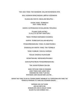 TAK ADA YANG TAK MUNGKIN DALAM KEHENDAK-NYA
KAU JADIKAN RANCANGAN LIMPAH KEBAIKAN
KUASA-MU NYATA DIDALAM HIDUPKU .
KASIH YANG TERINDAH
HATI YANG MULIA
HANYA KUTEMUKAN DI DALAM-MU YESUSKU
PUJIAN DARI HATIKU
S'LALU DI SETIAP WAKTUKU
TIADA PERNAH BERUBAH KASIHKU
KARYA TERBESAR DALAM HIDUPKU
PENGORBANAN-MU YANG S'LAMATKANKU
ENGKAULAH HARTA YANG TAK TERNILAI
YANG KUMILIKI DAN KU HARGAI
YESUS ENGKAU KUKAGUMI
KEMATIAN-MU MENGHIDUPKANKU
DAN KUPASTIKAN PENGORBANAN-MU
TAK AKAN PERNAH SIA-SIA
K
KA
AS
SI
IH
H S
SE
ET
TI
IA
A M
MU
U Y
YA
AN
NG
G K
KU
U R
RA
AS
SA
AK
KA
AN
N
L
LE
EB
BI
IH
H T
TI
IN
NG
GG
GI
I D
DA
AR
RI
I L
LA
AN
NG
GI
IT
T B
BI
IR
RU
U
K
KE
EB
BA
AI
IK
KA
AN
N M
MU
U Y
YA
AN
NG
G T
T’
’L
LA
AH
H K
KA
AU
U
N
NY
YA
AT
TA
AK
KA
AN
N L
LE
EB
BI
IH
H D
DA
AL
LA
AM
M D
DA
AR
RI
I L
LA
AU
UT
TA
AN
N .
. .
.
B
BE
ER
RK
KA
AT
T M
MU
U Y
YA
AN
NG
G T
TE
EL
LA
AH
H K
KU
U T
TE
ER
RI
IM
MA
A S
SE
EM
MP
PA
AT
T M
ME
EM
MB
BU
UA
AT
T K
KU
U T
TE
ER
RP
PE
ES
SO
ON
NA
A A
AP
PA
A Y
YA
AN
NG
G T
TA
AK
K
P
PE
ER
RN
NA
A K
KU
U P
PI
IK
KI
IR
RK
KA
AN
N I
IT
TU
U Y
YA
AN
NG
G K
KA
AU
U S
SE
ED
DI
IA
AK
KA
AN
N B
BA
AG
GI
IK
KU
U .
. .
.
S
SI
IA
AP
PA
AK
KA
AH
H A
AK
KU
U I
IN
NI
I T
TU
UH
HA
AN
N
J
JA
AD
DI
I B
BI
IJ
JI
I M
MA
AT
TA
A M
MU
U
D
DE
EN
NG
GA
AN
N A
AP
PA
A K
KA
AN
N K
KU
U B
BA
AL
LA
AS
S T
TU
UH
HA
AN
N
S
SE
EL
LA
AI
IN
N P
PU
UJ
JI
I D
DA
AN
N S
SE
EM
MB
BA
AH
H K
KA
AU
U .
. .
.
 