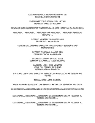 KASIH DARI SORGA MEMENUHI TEMPAT INI
KASIH DARI BAPA SORGAWI
KASIH DARI YESUS MENGALIR DI HATIKU
MEMBUAT DAMAI DI HIDUPKU
MENGALIR KASIH DARI TEMPAT TINGGI MENGALIR KASIH DARI TAKHTA ALLAH BAPA
MENGALIR , , MENGALIR , , MENGALIR DAN MENGALIR , , MENGALIR MEMENUHI
HIDUPKU . .
SEPERTI MENTARI YANG BERSINAR
SEPERTI ITU KASIH BAPA
SEPERTI GELOMBANG SAMUD'RA TAKAN PERNAH BERHENTI KAU
MENGASIHIKU
SEPERTI TINGGINYA LANGIT BIRU
DEMIKIAN TINGGI KASIH BAPA
SEDALAM LEMBAH BAYANG MAUT
DEMIKIAN DALAM KAU TEBUS HIDUPKU
KASIH-MU LEBIH DARI MENTARI
YANG TAK PERNAH BERHENTI
MEMANCARKAN SINARNYA
CINTA-MU LEBIH DARI SAMUD'RA TENGGELAM KU DIDALAM KESETIAAN-MU
TUHAN
TERIMA KASIH ATAS CINTAMU
KASIH ALLAH KU SUNGGUH T'LAH TERBUKTI KETIKA DIA SERAHKAN ANAK NYA
KASIH ALLAH MAU BERKORBAN BAGI KAU DAN AKU TIADA KASIH SEPERTI KASIH MU
. .
KU SEMBAH , , KU SEMBAH , , KU SEMBAH DAN KU SEMBAH S'LAMA HIDUPKU, KU
SEMBAH KAU TUHAN . .
KU SEMBAH , , KU SEMBAH , , KU SEMBAH DAN KU SEMBAH S'LAMA HIDUPKU, KU
SEMBAH KAU TUHAN . .
 