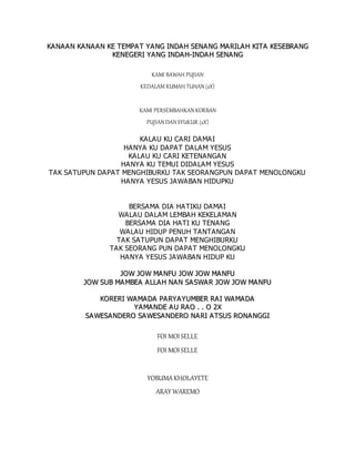 K
KA
A N
NA
A A
A N
N K
KA
AN
NA
AA
AN
N K
KE
E T
TE
EM
MP
PA
A T
T Y
YA
AN
NG
G I
IN
ND
DA
AH
H S
SE
EN
NA
AN
NG
G M
MA
AR
RI
IL
LA
A H
H K
KI
IT
TA
A K
KE
ES
SE
EB
BR
RA
AN
NG
G
K
KE
EN
NE
EG
GE
ER
RI
I Y
YA
AN
NG
G I
IN
ND
DA
A H
H-
-I
IN
ND
DA
A H
H S
SE
EN
NA
A N
NG
G
KAMI BAWAH PUJIAN
KEDALAM RUMAH TUHAN (2X)
KAMI PERSEMBAHKAN KORBAN
PUJIAN DAN SYUKUR (2X)
KALAU KU CARI DAMAI
HANYA KU DAPAT DALAM YESUS
KALAU KU CARI KETENANGAN
HANYA KU TEMUI DIDALAM YESUS
TAK SATUPUN DAPAT MENGHIBURKU TAK SEORANGPUN DAPAT MENOLONGKU
HANYA YESUS JAWABAN HIDUPKU
BERSAMA DIA HATIKU DAMAI
WALAU DALAM LEMBAH KEKELAMAN
BERSAMA DIA HATI KU TENANG
WALAU HIDUP PENUH TANTANGAN
TAK SATUPUN DAPAT MENGHIBURKU
TAK SEORANG PUN DAPAT MENOLONGKU
HANYA YESUS JAWABAN HIDUP KU
J
JO
OW
W J
JO
OW
W M
MA
A N
NF
FU
U J
JO
OW
W J
JO
OW
W M
MA
A N
NF
FU
U
J
JO
OW
W S
SU
UB
B M
MA
A M
MB
BE
EA
A A
A L
LL
LA
A H
H N
NA
AN
N S
SA
AS
SW
WA
A R
R J
JO
OW
W J
JO
OW
W M
MA
A N
NF
FU
U
K
KO
OR
RE
ER
RI
I W
WA
A M
MA
AD
DA
A P
PA
AR
RY
YA
AY
YU
UM
MB
BE
ER
R R
RA
AI
I W
WA
A M
MA
A D
DA
A
Y
YA
AM
MA
A N
ND
DE
E A
A U
U R
RA
AO
O .
. .
. O
O 2
2X
X
S
SA
A W
WE
ES
SA
AN
ND
DE
ER
RO
O S
SA
AW
WE
ES
SA
A N
ND
DE
ER
RO
O N
NA
A R
RI
I A
AT
TS
SU
US
S R
RO
ON
NA
AN
NG
GG
GI
I
FOI MOISELLE
FOI MOISELLE
YOBUMAKHOLAYETE
ARAY WAREMO
 