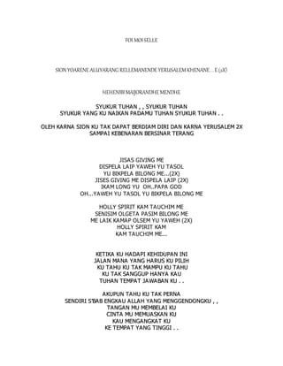 FOI MOISELLE
SION YOARENE ALUYARANG RELLEMANENDE YERUSALEMKHENANE . . E (2X)
HEHENIBIMAIJORANDHE MENDHE
S
SY
YU
UK
KU
UR
R T
TU
UH
HA
AN
N ,
, ,
, S
SY
YU
UK
KU
UR
R T
TU
UH
HA
AN
N
S
SY
YU
UK
KU
UR
R Y
YA
AN
NG
G K
KU
U N
NA
AI
IK
KA
AN
N P
PA
AD
DA
AM
MU
U T
TU
UH
HA
A N
N S
SY
YU
UK
KU
UR
R T
TU
UH
HA
AN
N .
. .
.
O
OL
LE
EH
H K
KA
A R
RN
NA
A S
SI
IO
ON
N K
KU
U T
TA
AK
K D
DA
A P
PA
AT
T B
BE
ER
RD
DI
IA
AM
M D
DI
IR
RI
I D
DA
A N
N K
KA
AR
RN
NA
A Y
YE
ER
RU
US
SA
A L
LE
EM
M 2
2X
X
S
SA
AM
MP
PA
AI
I K
KE
EB
BE
EN
NA
A R
RA
A N
N B
BE
ER
RS
SI
IN
NA
A R
R T
TE
ER
RA
A N
NG
G
JISAS GIVING ME
DISPELA LAIP YAWEH YU TASOL
YU BIKPELA BILONG ME...(2X)
JISES GIVING ME DISPELA LAIP (2X)
IKAM LONG YU OH..PAPA GOD
OH...YAWEH YU TASOL YU BIKPELA BILONG ME
HOLLY SPIRIT KAM TAUCHIM ME
SENISIM OLGETA PASIM BILONG ME
ME LAIK KAMAP OLSEM YU YAWEH (2X)
HOLLY SPIRIT KAM
KAM TAUCHIM ME...
K
KE
ET
TI
IK
KA
A K
KU
U H
HA
AD
DA
A P
PI
I K
KE
EH
HI
ID
DU
UP
PA
AN
N I
IN
NI
I
J
JA
A L
LA
AN
N M
MA
A N
NA
A Y
YA
AN
NG
G H
HA
AR
RU
US
S K
KU
U P
PI
IL
LI
IH
H
K
KU
U T
TA
AH
HU
U K
KU
U T
TA
A K
K M
MA
AM
MP
PU
U K
KU
U T
TA
AH
HU
U
K
KU
U T
TA
AK
K S
SA
A N
NG
GG
GU
UP
P H
HA
A N
NY
YA
A K
KA
A U
U
T
TU
UH
HA
AN
N T
TE
EM
MP
PA
AT
T J
JA
A W
WA
A B
BA
AN
N K
KU
U .
. .
.
A
AK
KU
UP
PU
UN
N T
TA
AH
HU
U K
KU
U T
TA
A K
K P
PE
ER
RN
NA
A
S
SE
EN
ND
DI
IR
RI
I S
S’
’B
BA
AB
B E
EN
NG
GK
KA
A U
U A
A L
LL
LA
A H
H Y
YA
AN
NG
G M
ME
EN
NG
GG
GE
EN
ND
DO
ON
NG
GK
KU
U ,
, ,
,
T
TA
AN
NG
GA
AN
N M
MU
U M
ME
EM
MB
BE
EL
LA
AI
I K
KU
U
C
CI
IN
NT
TA
A M
MU
U M
ME
EM
MU
UA
AS
SK
KA
AN
N K
KU
U
K
KA
A U
U M
ME
EN
NG
GA
AN
NG
GK
KA
A T
T K
KU
U
K
KE
E T
TE
EM
MP
PA
A T
T Y
YA
AN
NG
G T
TI
IN
NG
GG
GI
I .
. .
.
 