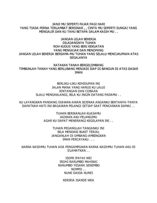J
JA
A N
NJ
JI
I M
MU
U S
SE
EP
PE
ER
RT
TI
I F
FA
A J
JA
AR
R P
PA
A G
GI
I H
HA
AR
RI
I
Y
YA
A N
NG
G T
TI
IA
A D
DA
A P
PE
ER
RN
NA
A T
TE
ER
RL
LA
AM
MB
BA
AT
T B
BE
ER
RS
SI
IN
NA
AR
R ,
, ,
, C
CI
IN
NT
TA
A M
MU
U S
SE
EP
PE
ER
RT
TI
I S
SU
UN
NG
GA
AI
I Y
YA
AN
NG
G
M
ME
EN
NG
GA
AL
LI
IR
R D
DA
AN
N K
KU
U T
TA
A H
HU
U B
BE
ET
TA
AP
PA
A D
DA
A L
LA
AM
M K
KA
A S
SI
IH
H M
MU
U .
. .
.
J
JA
AN
NG
GA
AN
N L
LE
EL
LA
AH
H B
BE
EK
KE
ER
RJ
JA
A
D
DI
IL
LA
AD
DA
AN
NG
GN
NY
YA
A T
TU
UH
HA
A N
N
R
RO
OH
H K
KU
UD
DU
US
S Y
YA
AN
NG
G B
BE
ER
RI
I K
KE
EK
KU
UA
A T
TA
AN
N
Y
YA
AN
NG
G M
ME
EN
NG
GA
A J
JA
A R
R D
DA
A N
N M
ME
EN
NO
OP
PA
A N
NG
G
J
JA
AN
NG
GA
AN
N L
LE
EL
LA
AH
H B
BE
EK
KE
ER
RJ
JA
A B
BE
ER
RS
SA
AM
MA
A-
-M
MU
U T
TU
UH
HA
A N
N Y
YA
AN
NG
G S
SE
EL
LA
A L
LU
U M
ME
EN
NC
CU
UK
KU
UP
PK
KA
AN
N A
AT
TA
A S
S
S
SE
EG
GA
A L
LA
AN
NY
YA
A
R
RA
AT
TA
A K
KA
AN
N T
TA
A N
NA
A H
H B
BE
ER
RG
GE
EL
LO
OM
MB
BA
A N
NG
G
T
TI
IM
MB
BU
UN
NL
LA
AH
H T
TA
A N
NA
A H
H Y
YA
AN
NG
G B
BE
ER
RL
LU
UB
BA
AN
NG
G M
ME
EN
NJ
JA
AD
DI
I S
SI
IA
AP
P D
DI
I B
BA
AN
NG
GU
UN
N D
DI
I A
AT
TA
A S
S D
DA
AS
SA
A R
R
I
IM
MA
AN
N
BERLIKU-LIKU KEHIDUPAN INI
JALAN MANA YANG HARUS KU LALUI
RINTANGAN DAN COBAAN
SLALU MENGHALANGI, BILA KU INGIN DATANG PADAMU . .
KU LAYANGKAN PANDANG DIAWAN-AWAN SEJENAK ANGANKU BERTANYA-TANYA
DAPATKAH HATI INI BAGAIKAN PELANGI SETIAP SAAT PENCARKAN DAMAI . .
TUHAN BERIKANLAH KUASAMU
JADIKAN AKU PELANGIMU
AGAR KU DAPAT MENERANGI KEGELAPAN INI . .
TUHAN PEGANGLAH TANGANKU INI
BILA MENDAKI BUKIT TERJAL
JANGANLAH DI OMBANG-AMBINGKAN
IMAN PERCAYAKU . . .
KARNA KASIHMU TUHAN ADA PENGAMPUNAN KARNA KASIHMU TUHAN AKU DI
S'LAMATKAN . .
ISOMI IFAYAI WEI
IROHI RARUMBO MAHIKAI
RARUMBO YESARA SENEMBO
NOMPO . .
NUNE DAIDA NUNEI
KERIRIA ISANDE WEA
 