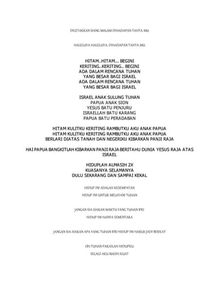 DILETAKKAN SIANG MALAM DIHADAPAN TAHTA-MU
HALELUYA-HALELUYA, DIHADAPAN TAHTA-MU
H
HI
IT
TA
AM
M.
..
.H
HI
IT
TA
AM
M.
..
..
. B
BE
EG
GI
IN
NI
I
K
KE
ER
RI
IT
TI
IN
NG
G.
..
.K
KE
ER
RI
IT
TI
IN
NG
G.
..
. B
BE
EG
GI
IN
NI
I
A
AD
DA
A D
DA
AL
LA
A M
M R
RE
EN
NC
CA
AN
NA
A T
TU
UH
HA
A N
N
Y
YA
AN
NG
G B
BE
ES
SA
AR
R B
BA
A G
GI
I I
IS
SR
RA
A E
EL
L
A
AD
DA
A D
DA
AL
LA
A M
M R
RE
EN
NC
CA
AN
NA
A T
TU
UH
HA
A N
N
Y
YA
AN
NG
G B
BE
ES
SA
AR
R B
BA
A G
GI
I I
IS
SR
RA
A E
EL
L
I
IS
SR
RA
AE
EL
L A
AN
NA
AK
K S
SU
UL
LU
UN
NG
G T
TU
UH
HA
A N
N
PAPUA ANAK SION
YESUS BATU PENJURU
ISRAELLAH BATU KARANG
PAPUA BATU PERADABAN
H
HI
IT
TA
A M
M K
KU
UL
LI
IT
TK
KU
U K
KE
ER
RI
IT
TI
IN
NG
G R
RA
AM
MB
BU
UT
TK
KU
U A
AK
KU
U A
AN
NA
AK
K P
PA
A P
PU
UA
A
H
HI
IT
TA
A M
M K
KU
UL
LI
IT
TK
KU
U K
KE
ER
RI
IT
TI
IN
NG
G R
RA
AM
MB
BU
UT
TK
KU
U A
AK
KU
U A
AN
NA
AK
K P
PA
A P
PU
UA
A
B
BE
ER
RL
LA
A R
RI
I D
DI
IA
A T
TA
AS
S T
TA
A N
NA
A H
H D
DA
AN
N N
NE
EG
GE
ER
RI
IK
KU
U K
KI
IB
BA
A R
RK
KA
A N
N P
PA
AN
NJ
JI
I R
RA
AJ
JA
A
H
HA
AI
I P
PA
AP
PU
UA
A B
BA
AN
NG
GK
KI
IT
TL
LA
AH
H K
KI
IB
BA
A R
RK
KA
A N
N P
PA
A N
NJ
JI
I R
RA
A J
JA
A B
BE
ER
RI
IT
TA
AH
HU
U D
DU
UN
NI
IA
A Y
YE
ES
SU
US
S R
RA
AJ
JA
A A
AT
TA
AS
S
I
IS
SR
RA
AE
EL
L
H
HI
ID
DU
UP
PL
LA
AH
H A
AL
LM
MA
AS
SI
IH
H 2
2X
X
K
KU
UA
A S
SA
A N
NY
YA
A S
SE
EL
LA
AM
MA
AN
NY
YA
A
D
DU
UL
LU
U S
SE
EK
KA
A R
RA
A N
NG
G D
DA
AN
N S
SA
A M
MP
PA
A I
I K
KE
EK
KA
A L
L
HIDUP INI ADALAH KESEMPATAN
HIDUP INI UNTUK MELAYANI TUHAN
JANGAN SIA-SIAKAN WAKTU YANG TUHAN B'RI
HIDUP INI HANYA SEMENTARA
JANGAN SIA-SIAKAN APA YANG TUHAN B'RI HIDUP INI HARUS JADI BERKAT
OH TUHAN PAKAILAH HIDUPKU
SELAGI AKU MASIH KUAT
 