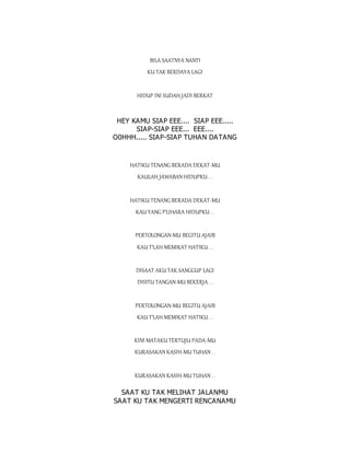 BILA SAATNYA NANTI
KU TAK BERDAYA LAGI
HIDUP INI SUDAH JADI BERKAT
HEY KAMU SIAP EEE.... SIAP EEE.....
SIAP-SIAP EEE... EEE....
O0HHH..... SIAP-SIAP TUHAN DATANG
HATIKU TENANG BERADA DEKAT-MU
KAULAH JAWABAN HIDUPKU . .
HATIKU TENANG BERADA DEKAT-MU
KAU YANG P'LIHARA HIDUPKU . .
PERTOLONGAN-MU BEGITU AJAIB
KAU T'LAH MEMIKAT HATIKU . .
DISAAT AKU TAK SANGGUP LAGI
DISITU TANGAN-MU BEKERJA . .
PERTOLONGAN-MU BEGITU AJAIB
KAU T'LAH MEMIKAT HATIKU . .
KINI MATAKU TERTUJU PADA-MU
KURASAKAN KASIH-MU TUHAN . .
KURASAKAN KASIH-MU TUHAN . .
SAAT KU TAK MELIHAT JALANMU
SAAT KU TAK MENGERTI RENCANAMU
 