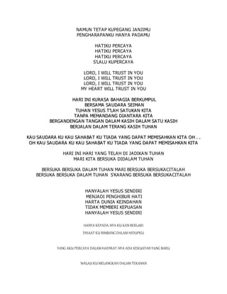 NAMUN TETAP KUPEGANG JANJIMU
PENGHARAPANKU HANYA PADAMU
HATIKU PERCAYA
HATIKU PERCAYA
HATIKU PERCAYA
S’LALU KUPERCAYA
LORD, I WILL TRUST IN YOU
LORD, I WILL TRUST IN YOU
LORD, I WILL TRUST IN YOU
MY HEART WILL TRUST IN YOU
H
HA
AR
RI
I I
IN
NI
I K
KU
UR
RA
A S
SA
A B
BA
AH
HA
AG
GI
IA
A B
BE
ER
RK
KU
UM
MP
PU
UL
L
B
BE
ER
RS
SA
A M
MA
A S
SA
A U
UD
DA
A R
RA
A S
SE
EI
IM
MA
A N
N
T
TU
UH
HA
A N
N Y
YE
ES
SU
US
S T
T’
’L
LA
AH
H S
SA
A T
TU
UK
KA
AN
N K
KI
IT
TA
A
T
TA
A N
NP
PA
A M
ME
EM
MA
AN
ND
DA
A N
NG
G D
DI
IA
A N
NT
TA
A R
RA
A K
KI
IT
TA
A
B
BE
ER
RG
GA
AN
ND
DE
EN
NG
GA
A N
N T
TA
AN
NG
GA
AN
N D
DA
A L
LA
AM
M K
KA
A S
SI
IH
H D
DA
A L
LA
AM
M S
SA
A T
TU
U K
KA
AS
SI
IH
H
B
BE
ER
RJ
JA
A L
LA
A N
N D
DA
AL
LA
A M
M T
TE
ER
RA
A N
NG
G K
KA
AS
SI
IH
H T
TU
UH
HA
AN
N
K
KA
AU
U S
SA
A U
UD
DA
AR
RA
A K
KU
U K
KA
AU
U S
SA
A H
HA
AB
BA
AT
T K
KU
U T
TI
IA
A D
DA
A Y
YA
AN
NG
G D
DA
AP
PA
A T
T M
ME
EM
MI
IS
SA
A H
HK
KA
A N
N K
KI
IT
TA
A O
OH
H .
. .
.
O
OH
H K
KA
A U
U S
SA
A U
UD
DA
AR
RA
A K
KU
U K
KA
A U
U S
SA
AH
HA
A B
BA
A T
T K
KU
U T
TI
IA
AD
DA
A Y
YA
A N
NG
G D
DA
A P
PA
AT
T M
ME
EM
MI
IS
SA
AH
HK
KA
AN
N K
KI
IT
TA
A
HARI INI HARI YANG TELAH DI JADIKAN TUHAN
MARI KITA BERSUKA DIDALAM TUHAN
BERSUKA BERSUKA DALAM TUHAN MARI BERSUKA BERSUKACITALAH
BERSUKA BERSUKA DALAM TUHAN S'KARANG BERSUKA BERSUKACITALAH
HANYALAH YESUS SENDIRI
MENJADI PENGHIBUR HATI
HARTA DUNIA KEINDAHAN
TIDAK MEMBERI KEPUASAN
HANYALAH YESUS SENDIRI
HANYA KEPADA-NYA KU KAN BERLARI
DISAAT KU BIMBANG DALAM HIDUPKU
YANG AKU PERCAYA DALAM HADIRAT-NYA ADA KEKUATAN YANG BARU
WALAU KU MELANGKAH DALAM TEKANAN
 