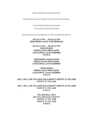 BADAI PENCOBAAN DATANG MENGHADANG
YANG AKU PERCAYA DALAM HADIRAT-NYA ADA KEKUATAN YANG BARU . .
KU KAN TERBANG TINGGI BAGAI RAJAWALI
DI ATAS SEGALA PERSOALAN HIDUPKU
DAN AKU PERCAYA SAAT KU BERSAMA DIA TIADA YANG MUSTAHIL BAGI DIA
H
HA
A-
-L
LE
E-
-L
LU
U-
-Y
YA
AH
H ,
, ,
, H
HA
A-
-L
LE
E-
-L
LU
U-
-Y
YA
A H
H
S
S'
'B
BA
A B
B E
EN
NG
GK
KA
AU
U A
AL
LL
LA
AH
H Y
YA
AN
NG
G B
BE
ER
RK
KU
UA
A S
SA
A
H
HA
A-
-L
LE
E-
-L
LU
U-
-Y
YA
AH
H ,
, ,
, H
HA
A-
-L
LE
E-
-L
LU
U-
-Y
YA
A H
H
K
KU
UD
DU
US
S-
-K
KU
UD
DU
US
S
E
EN
NG
GK
KA
A U
U A
A L
LL
LA
A H
H M
MA
AH
HA
A K
KU
UA
AS
SA
A
L
LA
AY
YA
AK
K D
DI
IP
PU
UJ
JI
I,
, L
LA
AY
YA
AK
K D
DI
IS
SE
EM
MB
BA
AH
H
A
A-
-M
M-
-E
E-
-N
N
S
S'
'B
BA
AB
B E
EN
NG
GK
KA
AU
U K
KU
UD
DU
US
S-
-K
KU
UD
DU
US
S
E
EN
NG
GK
KA
A U
U A
A L
LL
LA
A H
H M
MA
AH
HA
A K
KU
UA
AS
SA
A
L
LA
AY
YA
A K
K D
DI
IP
PU
UJ
JI
I,
, L
LA
AY
YA
AK
K D
DI
IS
SE
EM
MB
BA
AH
H
K
KU
UD
DU
US
S-
-K
KU
UD
DU
US
S
E
EN
NG
GK
KA
A U
U A
A L
LL
LA
A H
H M
MA
AH
HA
A K
KU
UA
AS
SA
A
L
LA
AY
YA
A K
K D
DI
IP
PU
UJ
JI
I,
, L
LA
AY
YA
AK
K D
DI
IS
SE
EM
MB
BA
AH
H
A
A-
-M
M-
-I
I-
-N
N
H
HO
OL
LY
Y,
, H
HO
OL
LY
Y,
, A
A R
RE
E Y
YO
OU
U L
LO
OR
RD
D G
GO
OD
D A
AL
LM
MI
IG
GH
HT
TY
Y W
WO
OR
RT
TH
HY
Y I
IS
S T
TH
HE
E L
LA
AM
MB
B
WORTHY IS THE LAMB
H
HO
OL
LY
Y,
, H
HO
OL
LY
Y,
, A
A R
RE
E Y
YO
OU
U L
LO
OR
RD
D G
GO
OD
D A
AL
LM
MI
IG
GH
HT
TY
Y W
WO
OR
RT
TH
HY
Y I
IS
S T
TH
HE
E L
LA
AM
MB
B
WORTHY IS THE LAMB
A-M-E-N
Y
YO
OU
U A
A R
RE
E H
HO
OL
LY
Y,
, H
HO
OL
LY
Y
ARE YOU LORD GOD ALMIGTHY
WORTHY IS THE LAMB
WORTHY IS THE LAMB
A
A-
-M
M-
-E
E-
-N
N
 