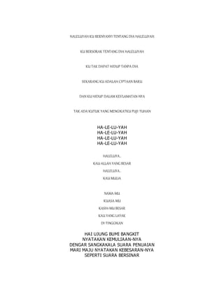 HALELUYAH KU BERNYANYI TENTANG DIA HALELUYAH
KU BERSORAK TENTANG DIA HALELUYAH
KU TAK DAPAT HIDUP TANPA DIA
SEKARANG KU ADALAH CIPTAAN BARU
DAN KU HIDUP DALAM KES'LAMATAN-NYA
TAK ADA KUTUK YANG MENGIKATKU PUJI TUHAN
HA-LE-LU-YAH
HA-LE-LU-YAH
HA-LE-LU-YAH
HA-LE-LU-YAH
HALELUYA..
KAU ALLAH YANG BESAR
HALELUYA..
KAU MULIA
NAMA-MU
KUASA-MU
KASIH-MU BESAR
KAU YANG LAYAK
DI TINGGIKAN
HAI UJUNG BUMI BANGKIT
NYATAKAN KEMULIAAN-NYA
DENGAR SANGKAKALA SUARA PENUAIAN
MARI MAJU NYATAKAN KEBESARAN-NYA
SEPERTI SUARA BERSINAR
 
