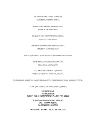 HAI DUNIA ELUKANLAH RAJA-MU PENEBUS
HAI BUMI LAUT, GUNUNG LEMBAH,
BERSORAKLAH TERUS BERSORAKLAH TERUS
BERSORAK-SORAKLAH TERUS
JANGANLAH DOSA MENETAP DI LADANG DUNIA
SEJAHTERA PENUH BERKAT
BERLIMPAH SELAMANYA, BERLIMPAH SELAMANYA
BERLIMPAH-LIMPAH S'LAMANYA
DIALAH RAJA SEMESTA BENAR DAN MULIA MASYURKANLAH, HAI DUNIA
BESAR ANUG'RAH-NYA, BESAR ANUG'RAH-NYA
BESAR-BESAR ANUG'RAH-NYA
GITA SORGA BERGEMA LAHIR RAJA MULIA
DAMAI DAN SEJAHTERA TURUN DALAM DUNIA
BANGSA-BANGSA BANGKITLAH DAN BERSORAKLAH SERTA PEMUKMLUMKAN KABAR BAIK LAHIR KRISTUS,
T'RANG AJAIB GITA SORGA BERGEMA, LAHIR RAJA MULIA
FOI MOI SELLE
FOI MOI SELLE
TUHAN REE A HOMAMBONDE NA FOI MOI SELLE
SUNGGUH SENANG AMAT SENANG
IKUT TUHAN YESUS
YA SUNGGUH SENANG
FIRMAN-MU BERKATA KAU BESERTAKU
 