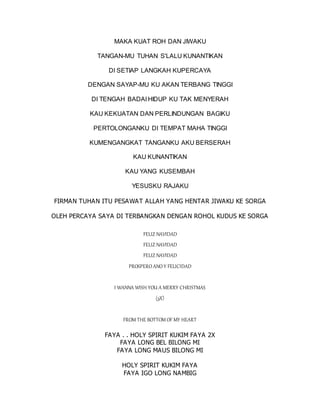 MAKA KUAT ROH DAN JIWAKU
TANGAN-MU TUHAN S'LALU KUNANTIKAN
DI SETIAP LANGKAH KUPERCAYA
DENGAN SAYAP-MU KU AKAN TERBANG TINGGI
DI TENGAH BADAI HIDUP KU TAK MENYERAH
KAU KEKUATAN DAN PERLINDUNGAN BAGIKU
PERTOLONGANKU DI TEMPAT MAHA TINGGI
KUMENGANGKAT TANGANKU AKU BERSERAH
KAU KUNANTIKAN
KAU YANG KUSEMBAH
YESUSKU RAJAKU
FIRMAN TUHAN ITU PESAWAT ALLAH YANG HENTAR JIWAKU KE SORGA
OLEH PERCAYA SAYA DI TERBANGKAN DENGAN ROHOL KUDUS KE SORGA
FELIZ NAVIDAD
FELIZ NAVIDAD
FELIZ NAVIDAD
PROSPERO ANO Y FELICIDAD
I WANNA WISH YOU A MERRY CHRISTMAS
(3X)
FROM THE BOTTOM OF MY HEART
FAYA . . HOLY SPIRIT KUKIM FAYA 2X
FAYA LONG BEL BILONG MI
FAYA LONG MAUS BILONG MI
HOLY SPIRIT KUKIM FAYA
FAYA IGO LONG NAMBIG
 