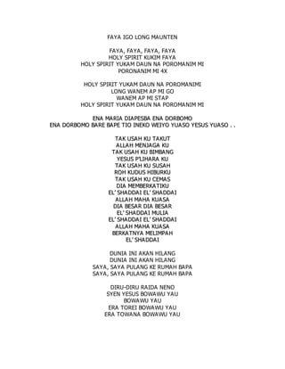 FAYA IGO LONG MAUNTEN
FAYA, FAYA, FAYA, FAYA
HOLY SPIRIT KUKIM FAYA
HOLY SPIRIT YUKAM DAUN NA POROMANIM MI
PORONANIM MI 4X
HOLY SPIRIT YUKAM DAUN NA POROMANIMI
LONG WANEM AP MI GO
WANEM AP MI STAP
HOLY SPIRIT YUKAM DAUN NA POROMANIM MI
E
EN
NA
A M
MA
A R
RI
IA
A D
DI
IA
AP
PE
ES
SB
BA
A E
EN
NA
A D
DO
OR
RB
BO
OM
MO
O
E
EN
NA
A D
DO
OR
RB
BO
OM
MO
O B
BA
AR
RE
E B
BA
A P
PE
E T
TI
IO
O I
IN
NE
EK
KO
O W
WE
EI
IY
YO
O Y
YU
UA
AS
SO
O Y
YE
ES
SU
US
S Y
YU
UA
AS
SO
O .
. .
.
T
TA
A K
K U
US
SA
AH
H K
KU
U T
TA
A K
KU
UT
T
A
A L
LL
LA
A H
H M
ME
EN
NJ
JA
AG
GA
A K
KU
U
T
TA
AK
K U
US
SA
AH
H K
KU
U B
BI
IM
MB
BA
AN
NG
G
Y
YE
ES
SU
US
S P
P’
’L
LI
IH
HA
A R
RA
A K
KU
U
T
TA
A K
K U
US
SA
AH
H K
KU
U S
SU
US
SA
AH
H
R
RO
OH
H K
KU
UD
DU
US
S H
HI
IB
BU
UR
RK
KU
U
T
TA
A K
K U
US
SA
AH
H K
KU
U C
CE
EM
MA
AS
S
D
DI
IA
A M
ME
EM
MB
BE
ER
RK
KA
AT
TI
IK
KU
U
E
EL
L’
’ S
SH
HA
AD
DD
DA
A I
I E
EL
L’
’ S
SH
HA
AD
DD
DA
AI
I
A
AL
LL
LA
AH
H M
MA
A H
HA
A K
KU
UA
AS
SA
A
D
DI
IA
A B
BE
ES
SA
AR
R D
DI
IA
A B
BE
ES
SA
A R
R
E
EL
L’
’ S
SH
HA
AD
DD
DA
AI
I M
MU
UL
LI
IA
A
E
EL
L’
’ S
SH
HA
AD
DD
DA
A I
I E
EL
L’
’ S
SH
HA
AD
DD
DA
AI
I
A
AL
LL
LA
AH
H M
MA
A H
HA
A K
KU
UA
AS
SA
A
B
BE
ER
RK
KA
A T
TN
NY
YA
A M
ME
EL
LI
IM
MP
PA
A H
H
E
EL
L’
’ S
SH
HA
AD
DD
DA
AI
I
DUNIA INI AKAN HILANG
DUNIA INI AKAN HILANG
SAYA, SAYA PULANG KE RUMAH BAPA
SAYA, SAYA PULANG KE RUMAH BAPA
DIRU-DIRU RAIDA NENO
SYEN YESUS BOWAWU YAU
BOWAWU YAU
ERA TOREI BOWAWU YAU
ERA TOWANA BOWAWU YAU
 