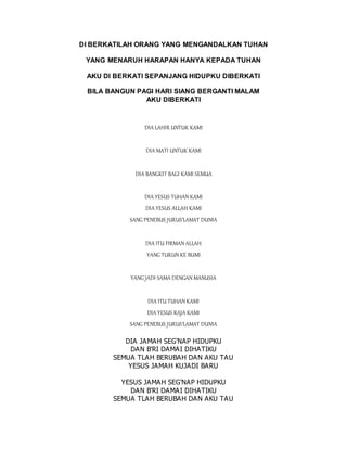 DI BERKATILAH ORANG YANG MENGANDALKAN TUHAN
YANG MENARUH HARAPAN HANYA KEPADA TUHAN
AKU DI BERKATI SEPANJANG HIDUPKU DIBERKATI
BILA BANGUN PAGI HARI SIANG BERGANTI MALAM
AKU DIBERKATI
DIA LAHIR UNTUK KAMI
DIA MATI UNTUK KAMI
DIA BANGKIT BAGI KAMI SEMUA
DIA YESUS TUHAN KAMI
DIA YESUS ALLAH KAMI
SANG PENEBUS JURUS'LAMAT DUNIA
DIA ITU FIRMAN ALLAH
YANG TURUN KE BUMI
YANG JADI SAMA DENGAN MANUSIA
DIA ITU TUHAN KAMI
DIA YESUS RAJA KAMI
SANG PENEBUS JURUS'LAMAT DUNIA
DIA JAMAH SEG'NAP HIDUPKU
DAN B'RI DAMAI DIHATIKU
SEMUA TLAH BERUBAH DAN AKU TAU
YESUS JAMAH KUJADI BARU
YESUS JAMAH SEG'NAP HIDUPKU
DAN B'RI DAMAI DIHATIKU
SEMUA TLAH BERUBAH DAN AKU TAU
 