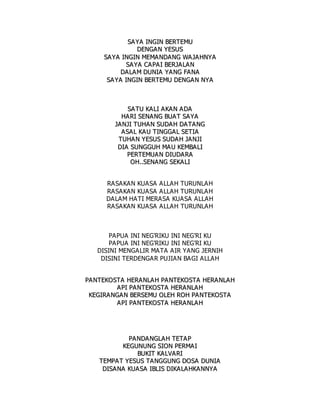 S
SA
A Y
YA
A I
IN
NG
GI
IN
N B
BE
ER
RT
TE
EM
MU
U
D
DE
EN
NG
GA
A N
N Y
YE
ES
SU
US
S
S
SA
AY
YA
A I
IN
NG
GI
IN
N M
ME
EM
MA
A N
ND
DA
AN
NG
G W
WA
A J
JA
A H
HN
NY
YA
A
S
SA
AY
YA
A C
CA
AP
PA
A I
I B
BE
ER
RJ
JA
AL
LA
A N
N
D
DA
AL
LA
A M
M D
DU
UN
NI
IA
A Y
YA
AN
NG
G F
FA
A N
NA
A
S
SA
A Y
YA
A I
IN
NG
GI
IN
N B
BE
ER
RT
TE
EM
MU
U D
DE
EN
NG
GA
AN
N N
NY
YA
A
S
SA
A T
TU
U K
KA
AL
LI
I A
AK
KA
AN
N A
AD
DA
A
H
HA
AR
RI
I S
SE
EN
NA
AN
NG
G B
BU
UA
AT
T S
SA
A Y
YA
A
J
JA
AN
NJ
JI
I T
TU
UH
HA
AN
N S
SU
UD
DA
AH
H D
DA
A T
TA
AN
NG
G
A
A S
SA
AL
L K
KA
A U
U T
TI
IN
NG
GG
GA
AL
L S
SE
ET
TI
IA
A
T
TU
UH
HA
A N
N Y
YE
ES
SU
US
S S
SU
UD
DA
A H
H J
JA
A N
NJ
JI
I
D
DI
IA
A S
SU
UN
NG
GG
GU
UH
H M
MA
AU
U K
KE
EM
MB
BA
AL
LI
I
P
PE
ER
RT
TE
EM
MU
UA
A N
N D
DI
IU
UD
DA
AR
RA
A
O
OH
H.
..
.S
SE
EN
NA
A N
NG
G S
SE
EK
KA
AL
LI
I
RASAKAN KUASA ALLAH TURUNLAH
RASAKAN KUASA ALLAH TURUNLAH
DALAM HATI MERASA KUASA ALLAH
RASAKAN KUASA ALLAH TURUNLAH
PAPUA INI NEG'RIKU INI NEG'RI KU
PAPUA INI NEG'RIKU INI NEG'RI KU
DISINI MENGALIR MATA AIR YANG JERNIH
DISINI TERDENGAR PUJIAN BAGI ALLAH
P
PA
A N
NT
TE
EK
KO
OS
ST
TA
A H
HE
ER
RA
AN
NL
LA
AH
H P
PA
A N
NT
TE
EK
KO
OS
ST
TA
A H
HE
ER
RA
AN
NL
LA
AH
H
A
AP
PI
I P
PA
A N
NT
TE
EK
KO
OS
ST
TA
A H
HE
ER
RA
AN
NL
LA
A H
H
K
KE
EG
GI
IR
RA
AN
NG
GA
A N
N B
BE
ER
RS
SE
EM
MU
U O
OL
LE
EH
H R
RO
OH
H P
PA
A N
NT
TE
EK
KO
OS
ST
TA
A
A
AP
PI
I P
PA
A N
NT
TE
EK
KO
OS
ST
TA
A H
HE
ER
RA
AN
NL
LA
A H
H
P
PA
A N
ND
DA
AN
NG
GL
LA
AH
H T
TE
ET
TA
AP
P
K
KE
EG
GU
UN
NU
UN
NG
G S
SI
IO
ON
N P
PE
ER
RM
MA
AI
I
B
BU
UK
KI
IT
T K
KA
AL
LV
VA
AR
RI
I
T
TE
EM
MP
PA
AT
T Y
YE
ES
SU
US
S T
TA
AN
NG
GG
GU
UN
NG
G D
DO
OS
SA
A D
DU
UN
NI
IA
A
D
DI
IS
SA
A N
NA
A K
KU
UA
AS
SA
A I
IB
BL
LI
IS
S D
DI
IK
KA
A L
LA
A H
HK
KA
A N
NN
NY
YA
A
 